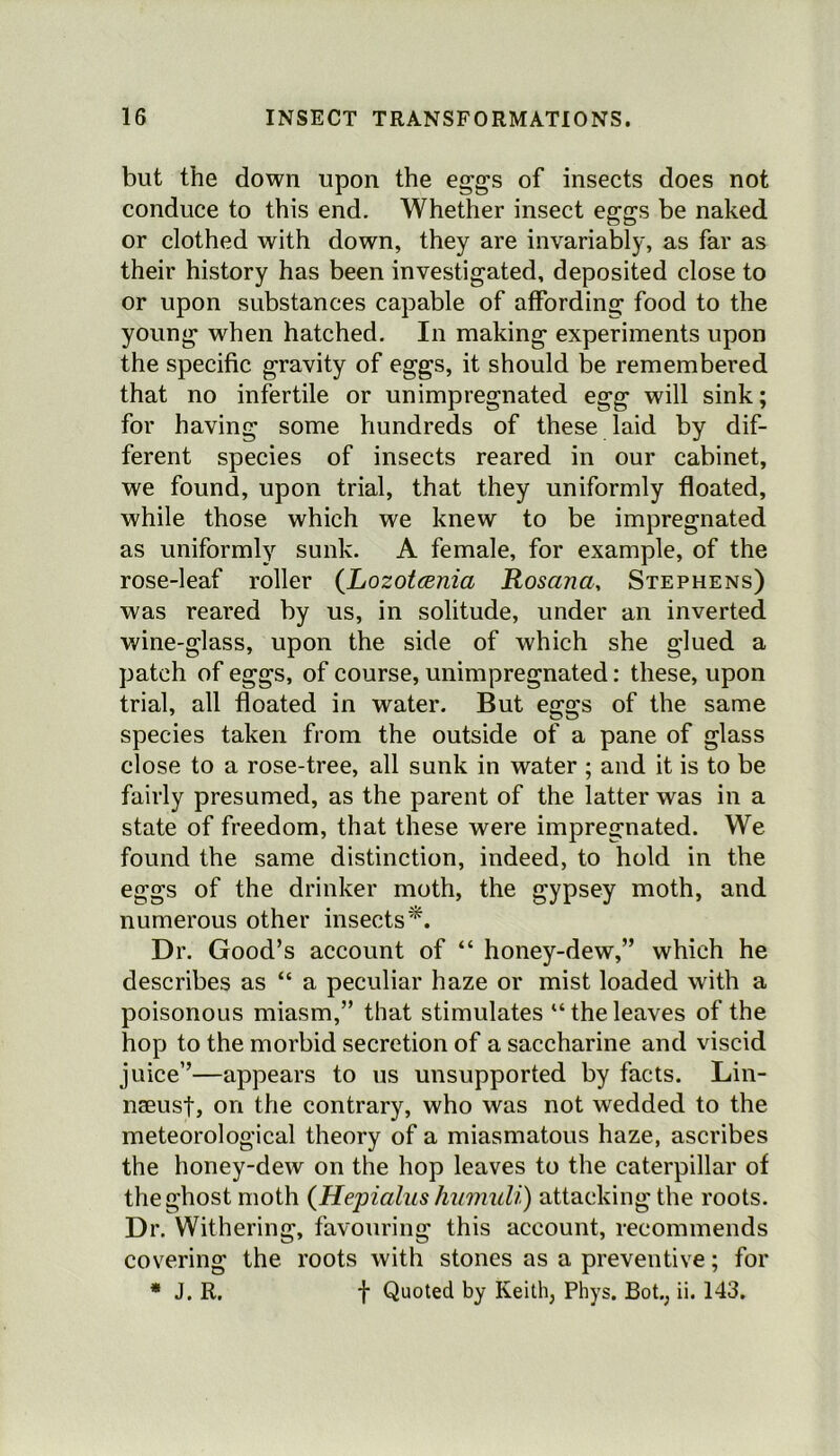 but the down upon the eggs of insects does not conduce to this end. Whether insect eggs be naked or clothed with down, they are invariably, as far as their history has been investigated, deposited close to or upon substances capable of affording food to the young when hatched. In making experiments upon the specific gravity of eggs, it should be remembered that no infertile or unimpregnated egg will sink; for having some hundreds of these laid by dif- ferent species of insects reared in our cabinet, we found, upon trial, that they uniformly floated, while those which we knew to be impregnated as uniformly sunk. A female, for example, of the rose-leaf roller {Lozotania Rosana, Stephens) was reared by us, in solitude, under an inverted wine-glass, upon the side of which she glued a patch of eggs, of course, unimpregnated: these, upon trial, all floated in water. But eggs of the same species taken from the outside of a pane of glass close to a rose-tree, all sunk in water ; and it is to be fairly presumed, as the parent of the latter was in a state of freedom, that these were impregnated. We found the same distinction, indeed, to hold in the eggs of the drinker moth, the gypsey moth, and numerous other insects^. Dr. Good’s account of “ honey-dew,” which he describes as “ a peculiar haze or mist loaded with a poisonous miasm,” that stimulates “ the leaves of the hop to the morbid secretion of a saccharine and viscid juice”—appears to us unsupported by facts. Lin- naeust, on the contrary, who was not wedded to the meteorological theory of a miasmatous haze, ascribes the honey-dew on the hop leaves to the caterpillar of the ghost moth {Hepialus humidi) attacking the roots. Dr. Withering, favouring this account, recommends covering the roots with stones as a preventive; for * J. R. f Quoted by Keith, Phys. Bot., ii. 143.