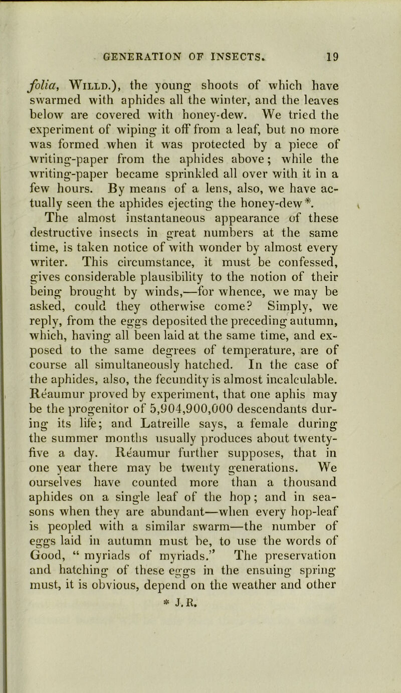 folia, WiLLD.), the young shoots of which have swarmed with aphides all the winter, and the leaves below are covered with honey-dew. We tried the experiment of wiping it off from a leaf, but no more was formed when it was protected by a piece of writing-paper from the aphides above; while the writing-paper became sprinkled all over with it in a few hours. By means of a lens, also, we have ac- tually seen the aphides ejecting the honey-dew*. The almost instantaneous appearance of these destructive insects in great numbers at the same time, is taken notice of with wonder by almost every writer. This circumstance, it must be confessed, gives considerable plausibility to the notion of their being brought by winds,—for whence, we may be asked, could they otherwise come? Simply, we reply, from the eggs deposited the preceding autumn, which, having all been laid at the same time, and ex- posed to the same degrees of temperature, are of course all simultaneously hatched. In the case of the aphides, also, the fecundity is almost incalculable. Reaumur proved by experiment, that one aphis may be the progenitor of 5,904,900,000 descendants dur- ing its life; and Latreille says, a female during the summer months usually produces about twenty- five a day. Reaumur further supposes, that in one year there may be twenty generations. We ourselves have counted more than a thousand aphides on a single leaf of the hop; and in sea- sons when they are abundant—when every hop-leaf is peopled with a similar swarm—the number of eggs laid in autumn must be, to use the words of Good, “ myriads of myriads.” The preservation and hatching of these eggs in the ensuing spring must, it is obvious, depend on the weather and other * J.R.