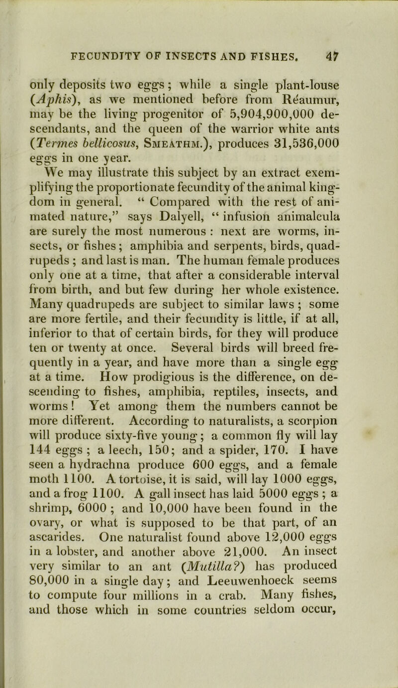 only deposits two ej^gs; while a single plant-louse (Aphis)y as we mentioned before from Reaumur, may be the living progenitor of 5,904,900,000 de- scendants, and the queen of the warrior white ants {Termes bellicosus, Smeathm.), produces 31,536,000 eggs in one year. We may illustrate this subject by an extract exem- plifying the proportionate fecundity of the animal king- dom in general. “ Compared with the rest of ani- mated nature,” says Dalyell, “ infusion animalcula are surely the most numerous : next are worms, in- sects, or fishes; amphibia and serpents, birds, quad- rupeds ; and last is man. The human female produces only one at a time, that after a considerable interval from birth, and but few during her whole existence. Many quadrupeds are subject to similar laws ; some are more fertile, and their fecundity is little, if at all, inferior to that of certain birds, for they will produce ten or twenty at once. Several birds will breed fre- quently in a year, and have more than a single egg at a time. How prodigious is the difference, on de- scending to fishes, amphibia, reptiles, insects, and worms ! Yet among them the numbers cannot be more different. According to naturalists, a scorpion will produce sixty-five young; a common fly will lay 144 eggs ; a leech, 150; and a spider, 170. I have seen a hydrachna produce 600 eggs, and a female moth 1100. A tortoise, it is said, will lay 1000 eggs, and a frog 1100. A gall insect has laid 5000 eggs ; a shrimp, 6000 ; and 10,000 have been found in the ovary, or what is supposed to be that part, of an ascarides. One naturalist found above 12,000 eggs in a lobster, and another above 21,000. An insect very similar to an ant (Miitilla?) has produced 80,000 in a single day; and Leeuwenhoeck seems to compute four millions in a crab. Many fishes, and those which in some countries seldom occur,