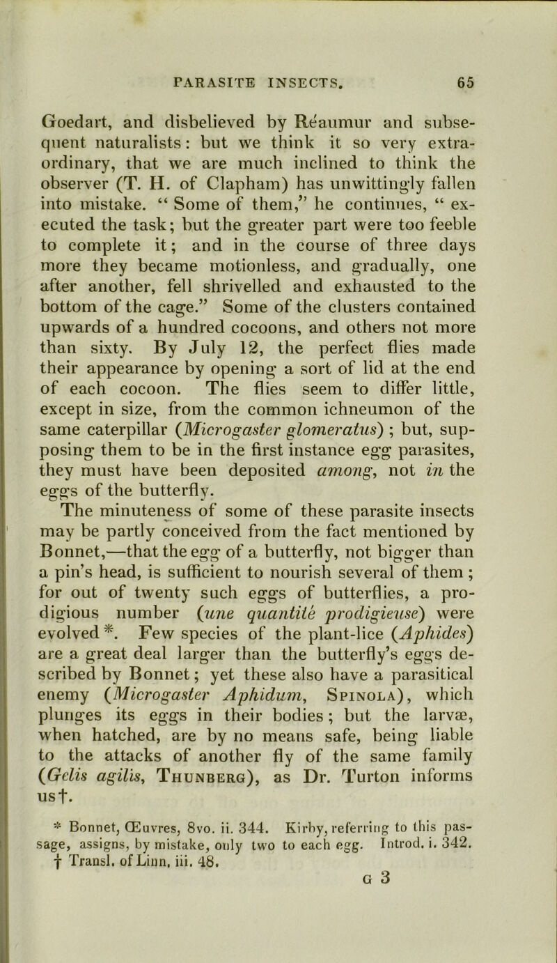 Goedart, and disbelieved by Reaumur and subse- quent naturalists: but we think it so very extra- ordinary, that we are much inclined to think the observer (T, H. of Clapham) has unwittingly fallen into mistake. “ Some of them,” he continues, “ ex- ecuted the task; but the greater part were too feeble to complete it; and in the course of three days more they became motionless, and gradually, one after another, fell shrivelled and exhausted to the bottom of the cage.” Some of the clusters contained upwards of a hundred cocoons, and others not more than sixty. By July 12, the perfect flies made their appearance by opening a sort of lid at the end of each cocoon. The flies seem to differ little, except in size, from the common ichneumon of the same caterpillar {Microgaster glomeratus) ; but, sup- posing them to be in the first instance egg parasites, they must have been deposited among, not in the eggs of the butterfly. The minuteness of some of these parasite insects may be partly conceived from the fact mentioned by Bonnet,—that the egg of a butterfly, not bigger than a pin’s head, is sufficient to nourish several of them; for out of twenty such eggs of butterflies, a pro- digious number (jine quantile prodigieuse) were evolved*. Few species of the plant-lice are a great deal larger than the butterfly’s eggs de- scribed by Bonnet; yet these also have a parasitical enemy (Microgaster Aphidum, Spinola), which plunges its eggs in their bodies; but the larvae, when hatched, are by no means safe, being liable to the attacks of another fly of the same family (Gelis agilis, Thunberg), as Dr. Turton informs usf. * Bonnet, (Euvres, 8vo. ii. 344. Kirby, refening to this pas- sage, assigns, by mistake, only two to each egg. Introd. i. 342. f Transl. of Linn, iii. 48. G 3