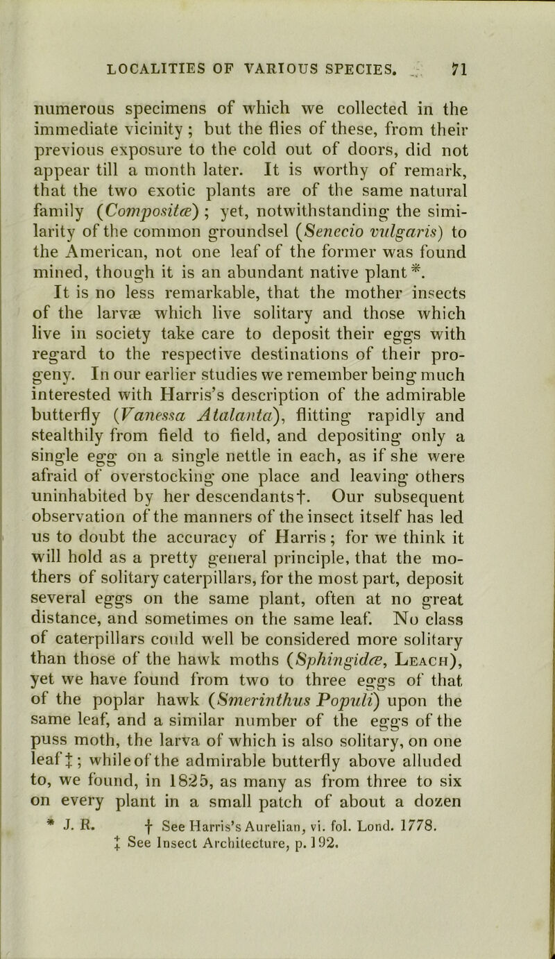 numerous specimens of which we collected in the immediate vicinity ; but the flies of these, from their previous exposure to the cold out of doors, did not appear till a month later. It is worthy of remark, that the two exotic plants are of the same natural family (Comjjositce) ; yet, notwithstanding the simi- larity of the common groundsel (^Senecio vulgaris) to the American, not one leaf of the former was found mined, though it is an abundant native plant*. It is no less remarkable, that the mother insects of the larvae which live solitary and those which live in society take care to deposit their eggs with regard to the respective destinations of their pro- geny. In our earlier studies we remember being much interested with Harris’s description of the admirable butterfly {Vanessa Aialanta), flitting rapidly and stealthily from field to field, and depositing only a single egg on a single nettle in each, as if she were afraid of overstocking one place and leaving others uninhabited by her descendantst- Our subsequent observation of the manners of the insect itself has led us to doubt the accuracy of Harris; for we think it will hold as a pretty general principle, that the mo- thers of solitary caterpillars, for the most part, deposit several eggs on the same plant, often at no great distance, and sometimes on the same leaf. No class of caterpillars could well be considered more solitary than those of the hawk moths {Sphingidce, Leach), yet we have found from two to three eggs of that of the poplar hawk {Smerinthus Populi) upon the same leaf, and a similar number of the eggs of the puss moth, the larva of which is also solitary, on one leaff; whileofthe admirable butterfly above alluded to, we found, in 1825, as many as from three to six on every plant in a small patch of about a dozen * J, R. -}• See Harris’s Aurelian, vi. fol. Lond. 1778. f See Insect Architecture, p. 192.