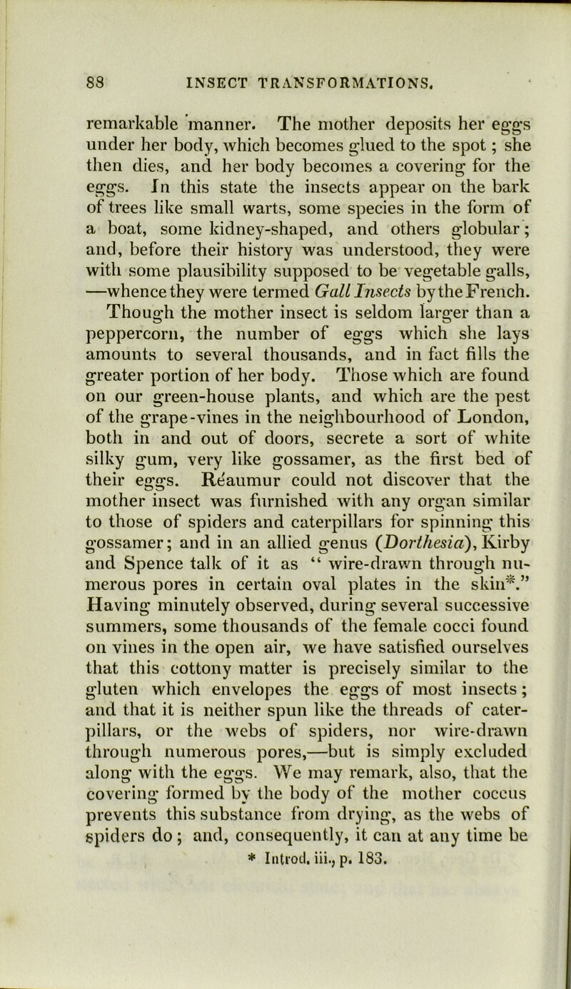 remarkable manner. The mother deposits her eggs under her body, which becomes glued to the spot; she then dies, and her body becomes a covering for the eggs. Jn this state the insects appear on the bark of trees like small warts, some species in the form of a boat, some kidney-shaped, and others globular; and, before their history was understood, they were with some plausibility supposed to be vegetable galls, —whence they were termed Gall Insects by the French. Though the mother insect is seldom larger than a peppercorn, the number of eggs which she lays amounts to several thousands, and in fact fills the greater portion of her body. Those which are found on our green-house plants, and which are the pest of the grape-vines in the neighbourhood of London, both in and out of doors, secrete a sort of white silky gum, very like gossamer, as the first bed of their eggs. Re'aumur could not discover that the mother insect was furnished with any organ similar to those of spiders and caterpillars for spinning this gossamer; and in an allied genus (Dor^/iesf«), Kirby and Spence talk of it as “ wire-drawn through nu- merous pores in certain oval plates in the skiii^.” Having minutely observed, during several successive summers, some thousands of the female cocci found on vines in the open air, we have satisfied ourselves that this cottony matter is precisely similar to the gluten which envelopes the eggs of most insects; and that it is neither spun like the threads of cater- pillars, or the webs of spiders, nor wire-drawn through numerous pores,—but is simply excluded along with the eggs. We may remark, also, that the covering formed by the body of the mother coccus prevents this substance from drying, as the webs of spiders do; and, consequently, it can at any time be * Intiod, iii., p. 183.