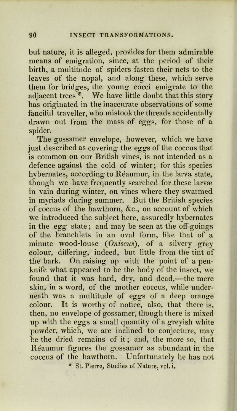 but nature, it is alleged, provides for them admirable means of emigration, since, at the period of their birth, a multitude of spiders fasten their nets to the leaves of the nopal, and along these, which serve them for bridges, the young cocci emigrate to the adjacent trees *. We have little doubt that this story has originated in the inaccurate observations of some fanciful traveller, who mistook the threads accidentally drawn out from the mass of eggs, for those of a spider. The gossamer envelope, however, which we have just described as covering the eggs of the coccus that is common on our British vines, is not intended as a defence against the cold of winter; for this species hybernates, according to Reaumur, in the larva state, though we have frequently searched for these larvae in vain during winter, on vines where they swarmed in myriads during summer. But the British species of coccus of the hawthorn, &c., on account of which we introduced the subject here, assuredly hybernates in the egg state; and may be seen at the off-goings of the branchlets in an oval form, like that of a minute wood-louse {Onisats), of a silvery grey colour, differing, indeed, but little from the tint of the bark. On raising up with the point of a pen- knife what appeared to be the body of the insect, we found that it was hard, dry, and dead,—the mere skin, in a word, of the mother coccus, while under- neath was a multitude of eggs of a deep orange colour. It is worthy of notice, also, that there is, then, no envelope of gossamer, though there is mixed up with the eggs a small quantity of a greyish white powder, which, we are inclined to conjecture, may be the dried remains of it; and, the more so, that Reaumur figures the gossamer as abundant in the coccus of the hawthorn. Unfortunately he has not * St. Pierre, Studies of Nature, vol.i.