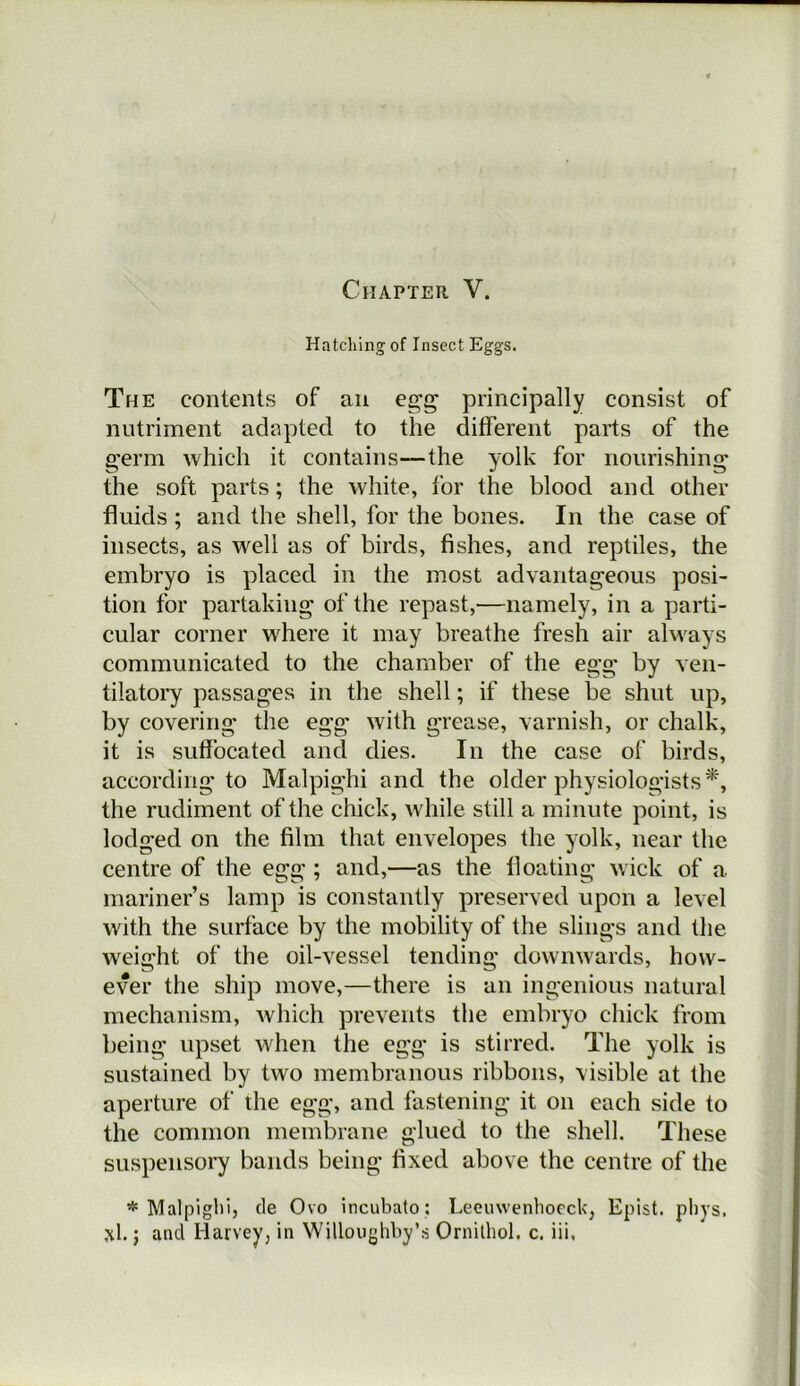 Chapter V. Hatching of Insect Eggs. The contents of an egg principally consist of nutriment adapted to the different parts of the germ which it contains—the yolk for nourishing the soft parts; the white, for the blood and other fluids ; and the shell, for the bones. In the case of insects, as well as of birds, fishes, and reptiles, the embryo is placed in the most advantageous posi- tion for partaking of the repast,—namely, in a parti- cular corner where it may breathe fresh air always communicated to the chamber of the egg by ven- tilatory passages in the shell; if these be shut up, by covering the egg with grease, varnish, or chalk, it is suffocated and dies. In the case of birds, according to Malpighi and the older physiologists^, the rudiment of the chick, while still a minute point, is lodged on the film that envelopes the yolk, near the centre of the egg ; and,—as the floating wick of a mariner’s lamp is constantly preserved upon a level with the surface by the mobility of the slings and the weight of the oil-vessel tending downw'ards, how- ever the ship move,—there is an ingenious natural mechanism, Avhicii prevents the embryo chick from being upset when the egg is stirred. The yolk is sustained by two membranous ribbons, visible at the aperture of the egg, and fastening it on each side to the common membrane glued to the shell. These suspensory bands being fixed above the centre of the * Malpigliij cle Ovo incubato : Leeuwenliocck, Epist. pliys,