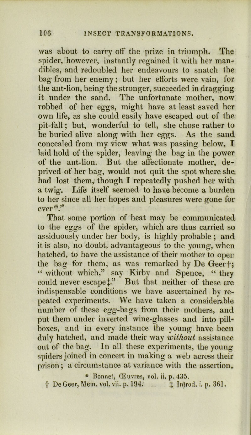 was about to carry off the prize in triumph. The spider, however, instantly regained it with her man- dibles, and redoubled her endeavours to snatch the bag from her enemy; but her efforts were vain, for the ant-lion, being the stronger, succeeded in dragging it under the sand. The unfortunate mother, now robbed of her eggs, might have at least saved her own life, as she could easily have escaped out of the pit-fall; but, wonderful to tell, she chose rather to be buried alive along with her eggs. As the sand concealed from my view what was passing below, I laid hold of the spider, leaving the bag in the power of the ant-lion. But the aftectionate mother, de- prived of her bag, would not quit the spot where she had lost them, though I repeatedly pushed her with a twig. Life itself seemed to have become a burden to her since all her hopes and pleasures were gone for ever*.” That some portion of heat may be communicated to the eggs of the spider, which are thus carried so assiduously under her body, is highly probable ; and it is also, no doubt, advantageous to the young, when hatched, to have the assistance of their mother to open the bag for them, as was remarked by De Geerf; “ without which,” say Kirby and Spence, “ they could never escape J.” But that neither of these ere indispensable conditions we have ascertained by re- peated experiments. We have taken a considerable number of these egg-bags from their mothers, and put them under inverted wine-glasses and into pill- boxes, and in every instance the young have been duly hatched, and made their way without assistance out of the bag. In all these experiments, the young spiders joined in concert in making a web across their prison; a circumstance at variance with the assertion, * Bonnet, Oeuvres, vol. ii. p. 435. f De Geer, Mem. vol. vii. p. 194. Inlrod. i. p. 361.