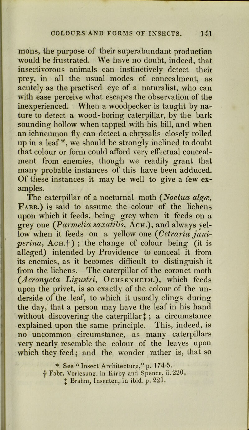 mons, the purpose of their superabundant production would be frustrated. We have no doubt, indeed, that insectivorous animals can instinctively detect their prey, in all the usual modes of concealment, as acutely as the practised eye of a naturalist, who can with ease perceive what escapes the observation of the inexperienced. When a woodpecker is taught by na- ture to detect a wood-boring caterpillar, by the bark sounding hollow when tapped with his bill, and when an ichneumon fly can detect a chrysalis closely rolled up in a leaf *, we should be strongly inclined to doubt that colour or form could afford very effectual conceal- ment from enemies, though we readily grant that many probable instances of this have been adduced. Of these instances it may be well to give a few ex- amples. The caterpillar of a nocturnal moth (Noctua algts, Fabr.) is said to assume the colour of the lichens upon which it feeds, being grey when it feeds on a grey one [Parmelia saxatilis, Ach.), and always yel- low when it feeds on a yellow one {Cetraria juni- perina, AcH.f) ; the change of colour being (it is alleged) intended by Providence to conceal it from i its enemies, as it becomes difficult to distinguish it : from the lichens. The caterpillar of the coronet moth {Acronycta Ligustriy Ochsenheim.), which feeds : upon the privet, is so exactly of the colour of the un- I derside of the leaf, to which it usually clings during f the day, that a person may have the leaf in his hand f without discovering the caterpillar |; a circumstance } explained upon the same principle. This, indeed, is I no uncommon circumstance, as many caterpillars ' very nearly resemble the colour of the leaves upon ' which they feed; and the wonder rather is, that so * See “Insect Architecture,” p. 174-5. •}• Fabr. Vorlesun^. in Kirby and Spence, ii. 220, I Brahm, Inseclen, in ibid. p. 221, i