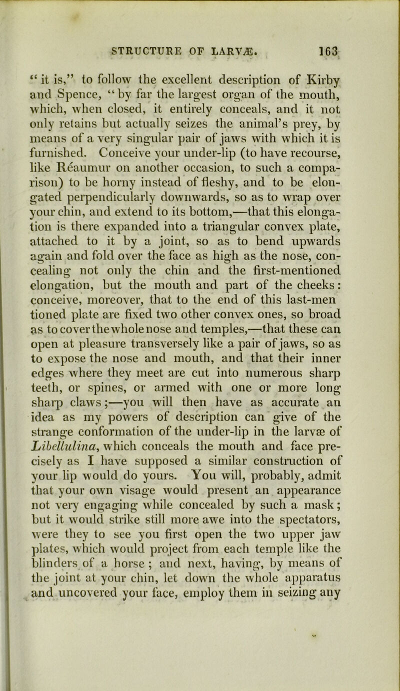 “ it is,” to follow the excellent description of Kirby and Spence, “by far the largest organ of the mouth, which, when closed, it entirely conceals, and it not only retains but actually seizes the animal’s prey, by means of a very singular pair of jaws with which it is furnished. Conceive your under-lip (to have recourse, like Reaumur on another occasion, to such a compa- rison) to be horny instead of fleshy, and to be elon- gated perpendicularly downwards, so as to wrap over your chin, and extend to its bottom,—that this elonga- tion is there expanded into a triangular convex plate, attached to it by a joint, so as to bend upwards again and fold over the face as high as the nose, con- cealing not only the chin and the first-mentioned elongation, but the mouth and part of the cheeks: conceive, moreover, that to the end of this last-men tioned plate are fixed two other convex ones, so broad as to cover the whole nose and temples,—that these can open at pleasure transversely like a pair of jaws, so as to expose the nose and mouth, and that their inner edges where they meet are cut into numerous sharp teeth, or spines, or armed with one or more long sharp claws;—you will then have as accurate an idea as my powers of description can give of the strange conformation of the under-lip in the larvae of Libellulina, which conceals the mouth and face pre- cisely as I have supposed a similar constmction of your lip would do yours. You will, probably, admit that your own visage would present an appearance not veiy engaging while concealed by such a mask; but it would strike still more awe into the spectators, were they to see you first open the two upper jaw plates, which would project from each temple like the blinders of a horse; and next, having, by means of the joint at your chin, let down the whole apparatus and uncovered your face, employ them in seizing any