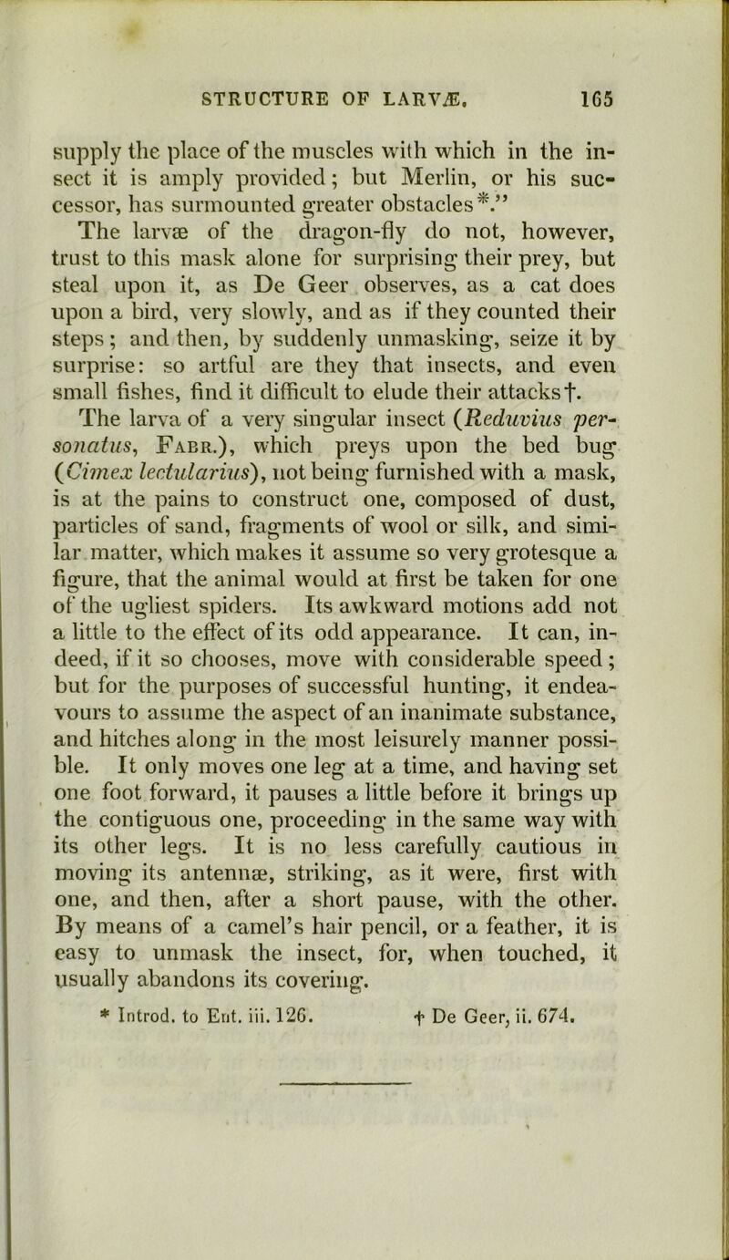 supply the place of the muscles with which in the in- sect it is amply provided; but Merlin, or his suc- cessor, has surmounted greater obstacles^.” The larvae of the dragon-fly do not, however, trust to this mask alone for surprising their prey, but steal upon it, as De Geer observes, as a cat does upon a bird, very slowly, and as if they counted their steps; and then, by suddenly unmasking, seize it by surprise: so artful are they that insects, and even small fishes, find it difficult to elude their attacks t- The larva of a very singular insect {Reduvius per^ soiiatus, Fabr.), which preys upon the bed bug {Cimex leciularius), not being furnished with a mask, is at the pains to construct one, composed of dust, particles of sand, fragments of wool or silk, and simi- lar matter, which makes it assume so very grotesque a figure, that the animal would at first be taken for one of the ugliest spiders. Its awkward motions add not a little to the effect of its odd appearance. It can, in- deed, if it so chooses, move with considerable speed; but for the purposes of successful hunting, it endea- vours to assume the aspect of an inanimate substance, and hitches along in the most leisurely manner possi- ble. It only moves one leg at a time, and having set one foot forward, it pauses a little before it brings up the contiguous one, proceeding in the same way with its other legs. It is no less carefully cautious in moving its antennae, striking, as it were, first with one, and then, after a short pause, with the other. By means of a camel’s hair pencil, or a feather, it is easy to unmask the insect, for, when touched, it usually abandons its covering. * Introd. to Erit. iii. 126. t De Geer, ii. 674.