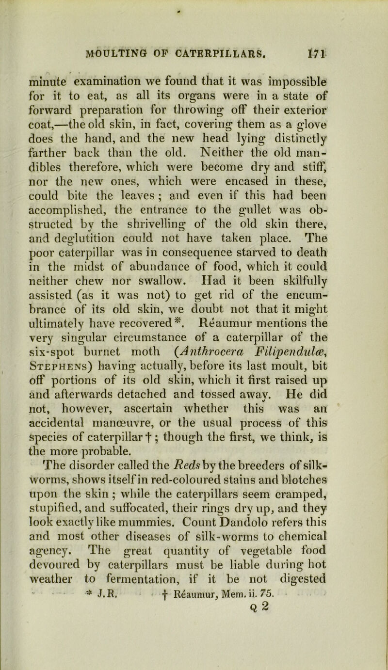 minute examination we found that it was impossible for it to eat, as all its organs were in a state of forward preparation for throwing off their exterior coat,—the old skin, in fact, covering them as a glove does the hand, and the new head lying distinctly farther back than the old. Neither the old man- dibles therefore, which were become dry and stiff, nor the new ones, which were encased in these, could bite the leaves ; and even if this had been accomplished, the entrance to the gullet was ob- structed by the shrivelling of the old skin there, and deglutition could not have taken place. The poor caterpillar was in consequence starved to death in the midst of abundance of food, which it could neither chew nor swallow. Had it been skilfully assisted (as it was not) to get rid of the encum- brance of its old skin, we doubt not that it might ultimately have recovered*. Reaumur mentions the very singular circumstance of a caterpillar of the six-spot burnet moth {Anthrocera Fitipendidce, Stephens) having actuall)^ before its last moult, bit off portions of its old skin, which it first raised up and afterwards detached and tossed away. He did not, however, ascertain whether this was an accidental manoeuvre, or the usual process of this species of caterpillar t; though the first, we think, is the more probable. The disorder called the by the breeders of silk- worms, shows itself in red-coloured stains and blotches upon the skin; while the caterpillars seem cramped, stupified, and suffocated, their rings dry up, and they look exactly like mummies. Count Dandolo refers this and most other diseases of silk-worms to chemical agency. The great quantity of vegetable food devoured by caterpillars must be liable during hot weather to fermentation, if it be not digested '* J.R, f Reaumur, Mem. ii. 75.