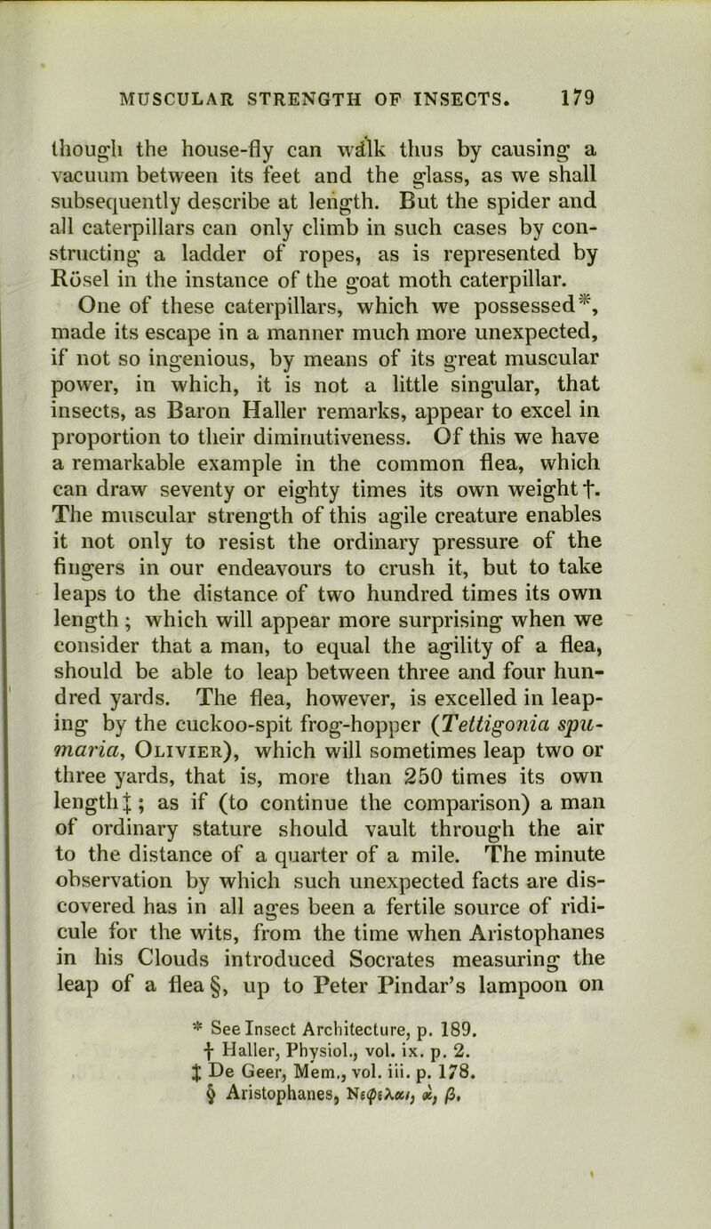 though the house-fly can wdlk thus by causing a vacuum between its feet and the glass, as we shall subsequently describe at length. But the spider and all caterpillars can only climb in such cases by con- structing a ladder of ropes, as is represented by Rosel in the instance of the goat moth caterpillar. One of these caterpillars, which we possessed* * * §, made its escape in a manner much more unexpected, if not so ingenious, by means of its great muscular power, in which, it is not a little singular, that insects, as Baron Haller remarks, appear to excel in proportion to their diminutiveness. Of this we have a remarkable example in the common flea, which can draw seventy or eighty times its own weight f. The muscular strength of this agile creature enables it not only to resist the ordinary pressure of the fingers in our endeavours to crush it, but to take leaps to the distance of two hundred times its own length; which will appear more surprising when we consider that a man, to equal the agility of a flea, should be able to leap between three and four hun- dred yards. The flea, however, is excelled in leap- ing by the cuckoo-spit frog-hopper {Tettigonia spu- maria, Olivier), which will sometimes leap two or three yards, that is, more than 250 times its own length I; as if (to continue the comparison) a man of ordinary stature should vault through the air to the distance of a quarter of a mile. The minute observation by which such unexpected facts are dis- covered has in all ages been a fertile source of ridi- cule for the wits, from the time when Aristophanes in his Clouds introduced Socrates measuring the leap of a flea §, up to Peter Pindar’s lampoon on * See Insect Architecture, p. 189. f Haller, Physiol., vol. ix. p. 2. J De Geer, Mem,, vol. iii. p. 178. § Aristophanes, N£(pjX«/, /3,