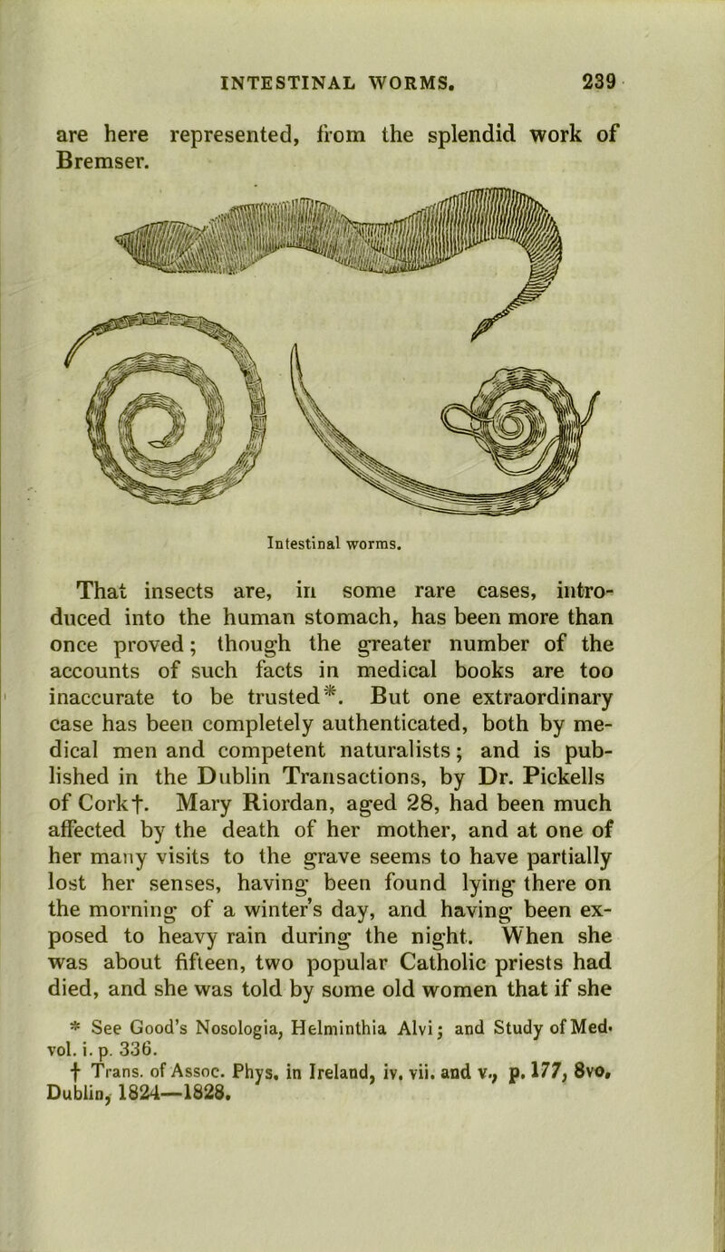 are here represented, from the splendid work of Bremser. Intestinal worms. That insects are, in some rare cases, intro- duced into the human stomach, has been more than once proved; though the greater number of the accounts of such facts in medical books are too inaccurate to be trusted*. But one extraordinary case has been completely authenticated, both by me- dical men and competent naturalists; and is pub- lished in the Dublin Transactions, by Dr. Pickells of Corkt. Mary Riordan, aged 28, had been much affected by the death of her mother, and at one of her many visits to the grave seems to have partially lost her senses, having been found lying there on the morning of a winter’s day, and having been ex- posed to heavy rain during the night. When she was about fifteen, two popular Catholic priests had died, and she was told by some old women that if she * See Good’s Nosologla, Helminthia Alvi; and Study of Med. vol. i. p. 336. f Trans, of Assoc. Phys, in Ireland, iv, vii. and v., p, 177, 8vo, Dublin, 1824—1828.