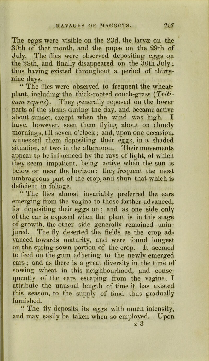 The eg'gs were visible on the 23d, the larvae on the 30th of that month, and the pupae on the 29th of July. The flies were observed depositing' eg’gs on the 2Sth, and finally disappeared on the 30th July; thus having existed throughout a period of thirty- nine days. “ The flies were observed to frequent the wheat- plant, including the thick-rooted couch-grass (Triti- cum repens). They generally reposed on the lower parts of the stems during the day, and became active about sunset, except when the wind was high. I have, however, seen them flying about on cloudy mornings, till seven o’clock; and, upon one occasion, witnessed them depositing their eggs, in a shaded situation, at two in the afternoon. Their movements appear to be influenced by the rays of light, of which they seem impatient, being active when the sun is below or near the horizon: they frequent the most umbrageous part of the crop, and shun that which is deficient in foliage. “ The flies almost invariably preferred the ears emerging from the vagina to those farther advanced, for depositing their eggs on; and as one side only of the ear is exposed when the plant is in this stage of growth, the other side generally remained unin- jured. The fly deserted the fields as the crop ad- vanced towards maturity, and were found longest on the spring-sown portion of the crop. It seemed to feed on the gum adhering to the newly emerged ears; and as there is a great diversity in the time of sowing wheat in this neighbourhood, and conse- quently of the ears escaping from the vagina, I attribute the unusual length of time it has existed this season, to the supply of food thus gradually furnished. “ The fly deposits its eggs with much intensity, and may easily be taken when so employed. Upon