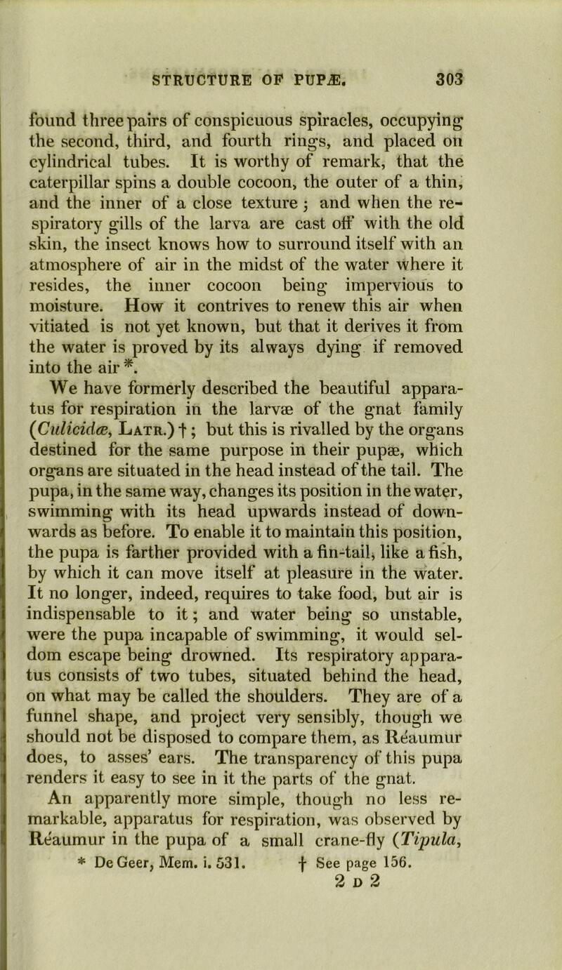 found three pairs of conspicuous spiracles, occupying the second, third, and fourth rings, and placed on cylindrical tubes. It is worthy of remark, that the caterpillar spins a double cocoon, the outer of a thin, and the inner of a close texture 3 and when the re- spiratory gills of the larva are cast otf with the old skin, the insect knows how to surround itself with an atmosphere of air in the midst of the water where it resides, the inner cocoon being impervious to moisture. How it contrives to renew this air when vitiated is not yet known, but that it derives it from the water is proved by its always dying if removed into the air *. We have formerly described the beautiful appara- tus for respiration in the larvae of the gnat family {Culicidae, Latr.) t; but this is rivalled by the organs destined for the same purpose in their pupae, which organs are situated in the head instead of the tail. The pupa, in the same way, changes its position in the water, swimming with its head upwards instead of down- wards as before. To enable it to maintain this position, the pupa is farther provided with a fin-tail, like a fish, by which it can move itself at pleasure in the water. It no longer, indeed, requires to take food, but air is indispensable to it; and water being so unstable, were the pupa incapable of swimming, it would sel- dom escape being drowned. Its respiratory appara- tus consists of two tubes, situated behind the head, on what may be called the shoulders. They are of a funnel shape, and project very sensibly, though we should not be disposed to compare them, as Reaumur does, to asses’ ears. The transparency of this pupa renders it easy to see in it the parts of the gnat. An apparently more simple, though no less re- markable, apparatus for respiration, was observed by Reaumur in the pupa of a small crane-fly {Tipula, * DeGeer, Mem. i. 531. f See page 156. 2 D 2