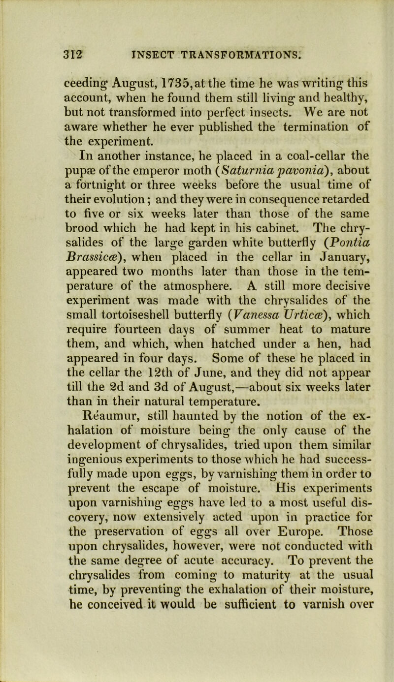 ceeding August, 1735, at the time he was writing this account, when he found them still living and healthy, but not transformed into perfect insects. We are not aware whether he ever published the termination of the experiment. In another instance, he placed in a coal-cellar the pupae of the emperor moth {Saturiiia pavonia), about a fortnight or three weeks before the usual time of their evolution; and they were in consequence retarded to five or six weeks later than those of the same brood which he had kept in his cabinet. The chry- salides of the large garden white butterfly {Pontia Brassicce)^ when placed in the cellar in January, appeared two months later than those in the tem- perature of the atmosphere. A still more decisive experiment was made with the chrysalides of the small tortoiseshell butterfly {Vanessa TJrticce)^ which require fourteen days of summer heat to mature them, and which, when hatched under a hen, had appeared in four days. Some of these he placed in the cellar the 12th of June, and they did not appear till the 2d and 3d of August,—about six weeks later than in their natural temperature. Reaumur, still haunted by the notion of the ex- halation of moisture being the only cause of the development of chrysalides, tried upon them similar ingenious experiments to those which he had success- fully made upon eggs, by varnishing them in order to prevent the escape of moisture. His experiments upon varnishing eggs have led to a most useful dis- covery, now extensively acted upon in practice for the preservation of eggs all over Europe. Those upon chrysalides, however, were not conducted with the same degree of acute accuracy. To prevent the chrysalides from coming to maturity at the usual time, by preventing the exhalation of their moisture, he conceived it would be sufficient to varnish over