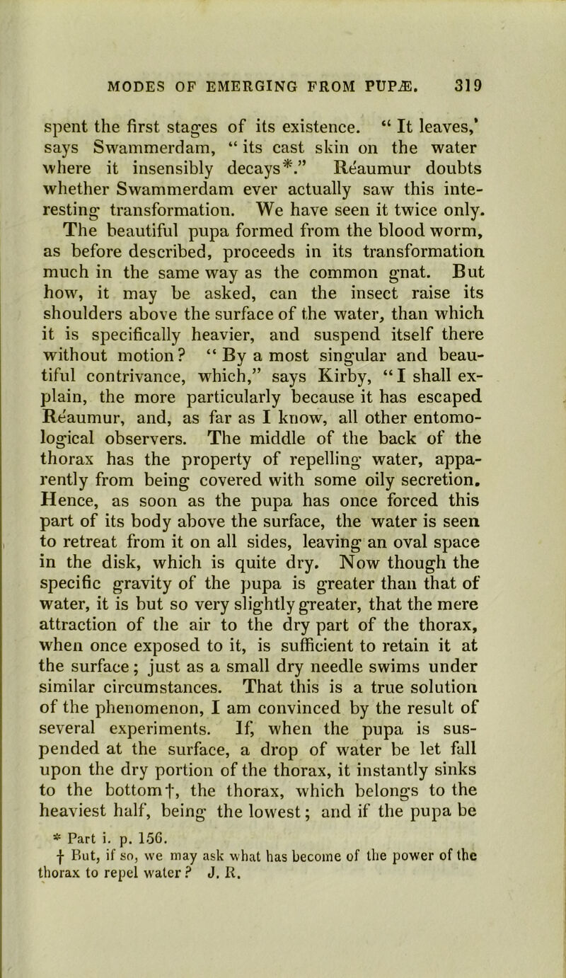 spent the first stag’es of its existence. “ It leaves,’ says Swammerdam, “ its cast skin on the water where it insensibly decays^.” Reaumur doubts whether Swammerdam ever actually saw this inte- resting transformation. We have seen it twice only. The beautiful pupa formed from the blood worm, as before described, proceeds in its transformation, much in the same way as the common gnat. But how, it may be asked, can the insect raise its shoulders above the surface of the water, than which it is specifically heavier, and suspend itself there without motion? “ By a most singular and beau- tiful contrivance, which,” says Kirby, “I shall ex- plain, the more particularly because it has escaped Reaumur, and, as far as I know, all other entomo- logical observers. The middle of the back of the thorax has the property of repelling water, appa- rently from being covered with some oily secretion. Hence, as soon as the pupa has once forced this part of its body above the surface, the water is seen to retreat from it on all sides, leaving an oval space in the disk, which is quite dry. Now though the specific gravity of the pupa is greater than that of water, it is but so very slightly greater, that the mere attraction of the air to the dry part of the thorax, when once exposed to it, is sufficient to retain it at the surface; just as a small dry needle swims under similar circumstances. That this is a true solution of the phenomenon, I am convinced by the result of several experiments. If, when the pupa is sus- pended at the surface, a drop of water be let fall upon the dry portion of the thorax, it instantly sinks to the bottom t, the thorax, which belongs to the heaviest half, being the lowest; and if the pupa be * Part i. p. 15G. I But, if so, we may ask what has become of the power of the thorax to repel water ? J. R.