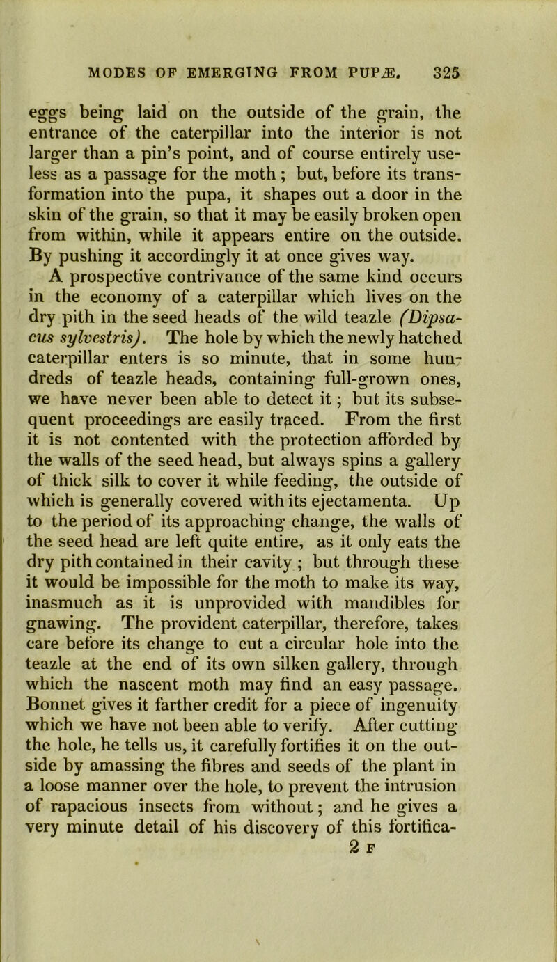 eggs being laid on the outside of the grain, the entrance of the caterpillar into the interior is not larger than a pin’s point, and of course entirely use- less as a passage for the moth ; but, before its trans- formation into the pupa, it shapes out a door in the skin of the grain, so that it may be easily broken open from within, while it appears entire on the outside. By pushing it accordingly it at once gives way. A prospective contrivance of the same kind occurs in the economy of a caterpillar which lives on the dry pith in the seed heads of the wild teazle (Dipsa- cus sylvestrisj. The hole by which the newly hatched caterpillar enters is so minute, that in some hun- dreds of teazle heads, containing full-grown ones, we have never been able to detect it; but its subse- quent proceedings are easily traced. From the first it is not contented with the protection afforded by the walls of the seed head, but always spins a gallery of thick silk to cover it while feeding, the outside of which is generally covered with its ejectamenta. Up to the period of its approaching change, the walls of the seed head are left quite entire, as it only eats the dry pith contained in their cavity ; but through these it would be impossible for the moth to make its way, inasmuch as it is unprovided with mandibles for gnawing. The provident caterpillar, therefore, takes care before its change to cut a circular hole into the teazle at the end of its own silken gallery, through which the nascent moth may find an easy passage. Bonnet gives it farther credit for a piece of ingenuity which we have not been able to verify. After cutting the hole, he tells us, it carefully fortifies it on the out- side by amassing the fibres and seeds of the plant in a loose manner over the hole, to prevent the intrusion of rapacious insects from without; and he gives a very minute detail of his discovery of this fortifica- 2 F \