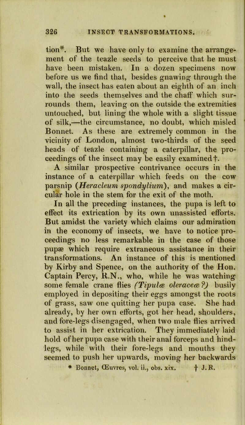 tion*. But we have only to examine the arrange- ment of the teazle seeds to perceive that he must have been mistaken. In a dozen specimens now before us we find that, besides gnawing through the wall, the insect has eaten about an eighth of an inch into the seeds themselves and the chaff which sur- rounds them, leaving on the outside the extremities untouched, but lining the whole with a slight tissue of silk,—the circumstance, no doubt, which misled Bonnet. As these are extremely common in the vicinity of London, almost two-thirds of the seed heads of teazle containing a caterpillar, the pro- ceedings of the insect may be easily examined t- A similar prospective contrivance occurs in the instance of a caterpillar which feeds on the cow parsnip (^Heracleum spondyliu?n), and makes a cir- cular hole in the stem for the exit of the moth. In all the preceding instances, the pupa is left to effect its extrication by its own unassisted efforts. But amidst the variety which claims our admiration in the economy of insects, we have to notice pro- ceedings no less remarkable in the case of those pupae which require extraneous assistance in their transformations. An instance of this is mentioned by Kirby and Spence, on the authority of the Hon. Captain Percy, R.N., who, while he was watching some female crane flies (Tipulm oleracecB ?J busily employed in depositing their eggs amongst the roots of grass, saw one quitting her pupa case. She had already, by her own efforts, got her head, shoulders, and fore-legs disengaged, when two male flies arrived to assist in her extrication. They immediately laid hold of her pupa case with their anal forceps and hind- legs, while with their fore-legs and mouths they seemed to push her upvvards, moving her backwards ♦ Bonnet, (Euvres, vol. ii,, obs. xix. f J. R.