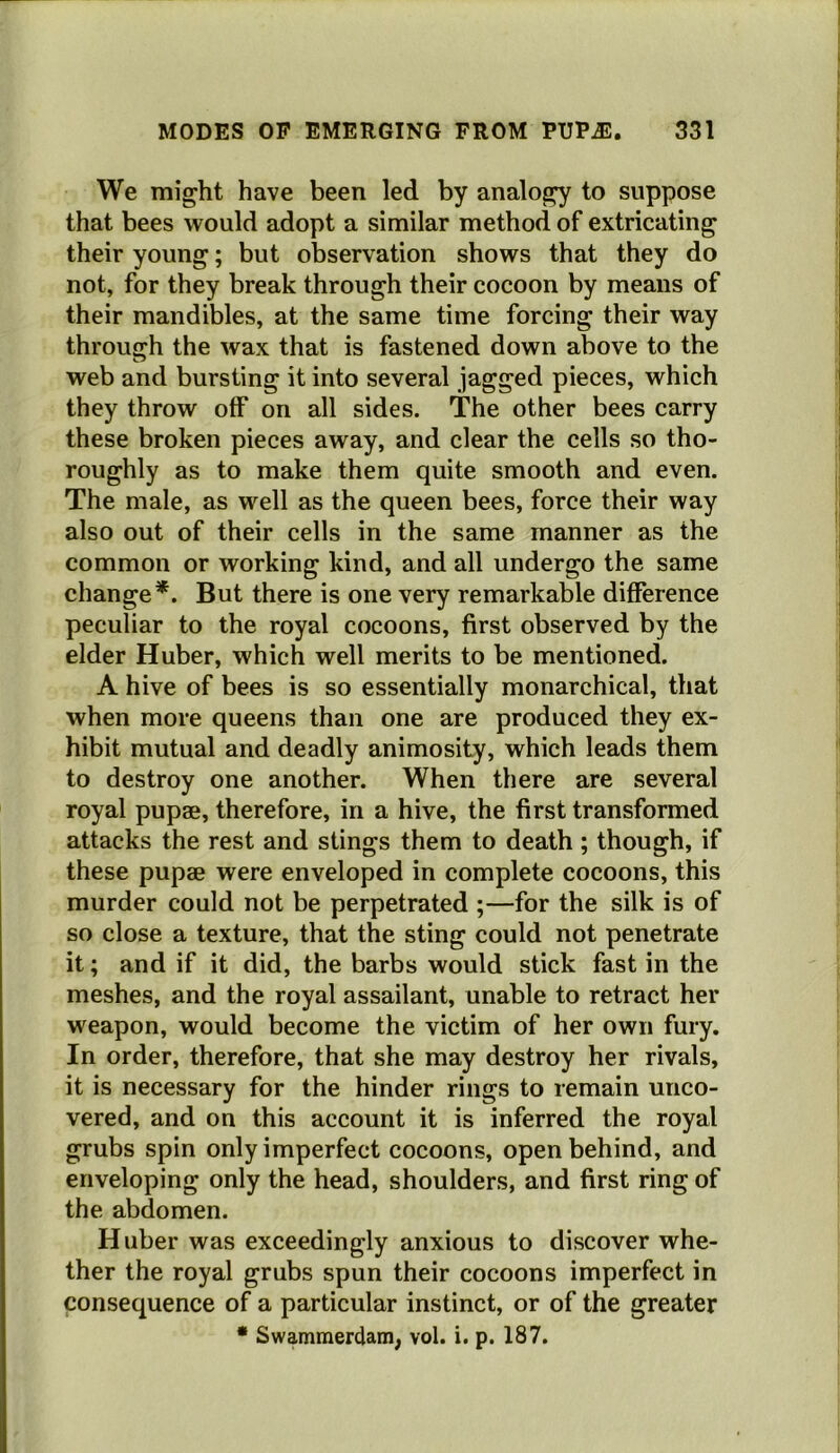 We might have been led by analogy to suppose that bees would adopt a similar method of extricating their young; but observation shows that they do not, for they break through their cocoon by means of their mandibles, at the same time forcing their way through the wax that is fastened down above to the web and bursting it into several jagged pieces, which they throw off on all sides. The other bees carry these broken pieces away, and clear the cells so tho- roughly as to make them quite smooth and even. The male, as well as the queen bees, force their way also out of their cells in the same manner as the common or working kind, and all undergo the same change*. But there is one very remarkable difference peculiar to the royal cocoons, first observed by the elder Huber, which well merits to be mentioned. A hive of bees is so essentially monarchical, that when more queens than one are produced they ex- hibit mutual and deadly animosity, which leads them to destroy one another. When there are several royal pupae, therefore, in a hive, the first transformed attacks the rest and stings them to death ; though, if these pupae were enveloped in complete cocoons, this murder could not be perpetrated ;—for the silk is of so close a texture, that the sting could not penetrate it; and if it did, the barbs would stick fast in the meshes, and the royal assailant, unable to retract her weapon, would become the victim of her own fury. In order, therefore, that she may destroy her rivals, it is necessary for the hinder rings to remain unco- vered, and on this account it is inferred the royal grubs spin only imperfect cocoons, open behind, and enveloping only the head, shoulders, and first ring of the abdomen. H uber was exceedingly anxious to discover whe- ther the royal grubs spun their cocoons imperfect in ponsequence of a particular instinct, or of the greater • Swammerdam, vol. i. p. 187.