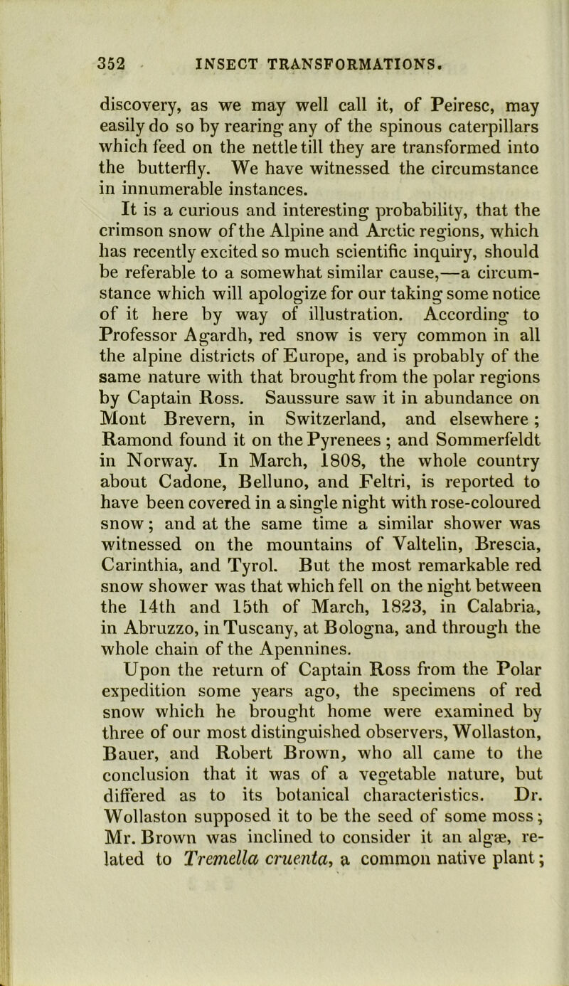 discovery, as we may well call it, of Peiresc, may easily do so by rearing any of the spinous caterpillars which feed on the nettle till they are transformed into the butterfly. We have witnessed the circumstance in innumerable instances. It is a curious and interesting probability, that the crimson snow of the Alpine and Arctic regions, which has recently excited so much scientific inquiry, should be referable to a somewhat similar cause,—a circum- stance which will apologize for our taking some notice of it here by way of illustration. According to Professor Agardh, red snow is very common in all the alpine districts of Europe, and is probably of the same nature with that brought from the polar regions by Captain Ross. Saussure saw it in abundance on Mont Brevern, in Switzerland, and elsewhere; Ramond found it on the Pyrenees ; and Sommerfeldt in Norway. In March, 1808, the whole country about Cadone, Belluno, and Feltri, is reported to have been covered in a single night with rose-coloured snow; and at the same time a similar shower was witnessed on the mountains of Valtelin, Brescia, Carinthia, and Tyrol. But the most remarkable red snow shower was that which fell on the night between the 14th and 15th of March, 1823, in Calabria, in Abruzzo, in Tuscany, at Bologna, and through the whole chain of the Apennines, Upon the return of Captain Ross from the Polar expedition some years ago, the specimens of red snow which he brought home were examined by three of our most distinguished observers, Wollaston, Bauer, and Robert Brown, who all came to the conclusion that it was of a vegetable nature, but differed as to its botanical characteristics. Dr. Wollaston supposed it to be the seed of some moss; Mr. Brown was inclined to consider it an algse, re- lated to Tremella cruenta, a common native plant;