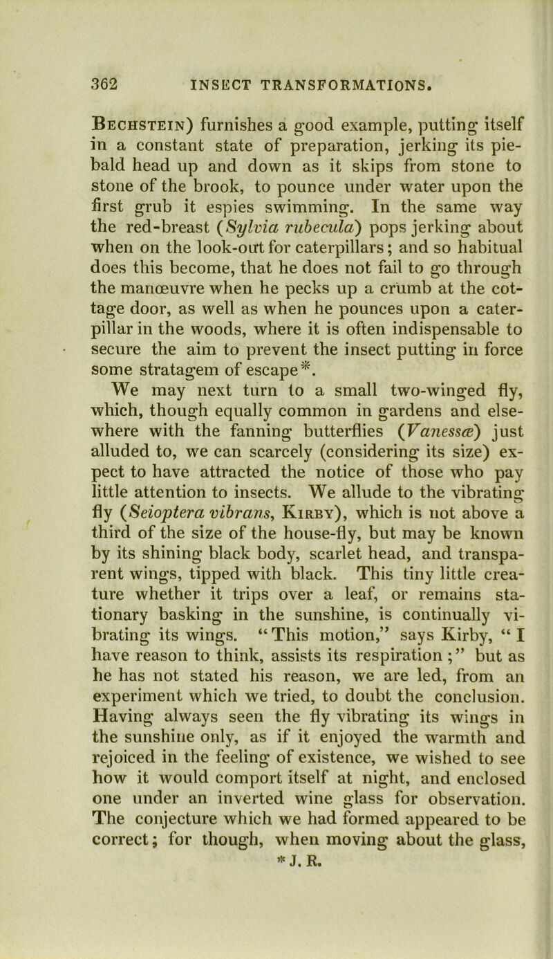 Bechstein) furnishes a good example, putting itself in a constant state of preparation, jerking its pie- bald head up and down as it skips from stone to stone of the brook, to pounce under water upon the first grub it espies swimming. In the same way the red-breast (Sylvia rubecula) pops jerking about when on the look-out for caterpillars; and so habitual does this become, that he does not fail to go through the manoeuvre when he pecks up a crumb at the cot- tage door, as well as when he pounces upon a cater- pillar in the woods, where it is often indispensable to secure the aim to prevent the insect putting in force some stratagem of escape^. We may next turn to a small two-winged fly, which, though equally common in gardens and else- where with the fanning butterflies (Vanessce) just alluded to, we can scarcely (considering its size) ex- pect to have attracted the notice of those who pay little attention to insects. We allude to the vibrating fly (Seioptera vihrans, Kirby), which is not above a third of the size of the house-fly, but may be known by its shining black body, scarlet head, and transpa- rent wings, tipped with black. This tiny little crea- ture whether it trips over a leaf, or remains sta- tionary basking in the sunshine, is continually vi- brating its wings. “ This motion,” says Kirby, “ I have reason to think, assists its respiration but as he has not stated his reason, we are led, from an experiment which we tried, to doubt the conclusion. Having always seen the fly vibrating its wings in the sunshine only, as if it enjoyed the warmth and rejoiced in the feeling of existence, we wished to see how it would comport itself at night, and enclosed one under an inverted wine glass for observation. The conjecture which we had formed appeared to be correct; for though, when moving about the glass, J. R.