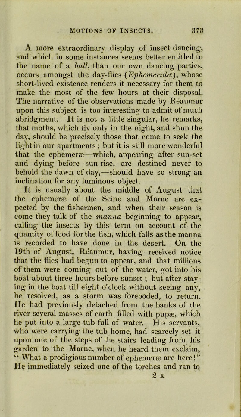 A more extraordinary display of insect dancing*, and which in some instances seems better entitled to the name of a hall, than our own dancing* parties, occurs amongst the day-flies (EphemeridcB), whose short-lived existence renders it necessary for them to make the most of the few hours at their disposal. The narrative of the observations made by Reaumur upon this subject is too interesting to admit of much abridgment. It is not a little singular, he remarks, that moths, which fly only in the night, and shun the day, should be precisely those that come to seek the light in our apartments; but it is still more wonderful that the ephemerae—which, appearing after sun-set and dying before sun-rise, are destined never to behold the dawn of day,—should have so strong an inclination for any luminous object. It is usually about the middle of August that the ephemerae of the Seine and Marne are ex- pected by the fishermen, and when their season is come they talk of the manna beginning to appear, calling the insects by this term on account of the quantity of food for the fish, which fails as the manna is recorded to have done in the desert. On the 19th of August, Reaumur, having received notice that the flies had begun to appear, and that millions of them were coming out of the water, got into his boat about three hours before sunset; but after stay- ing in the boat till eight o’clock without seeing any, he resolved, as a storm was foreboded, to return. He had previously detached from the banks of the river several masses of earth filled with pupae, which he put into a large tub full of water. His servants, who were carrying the tub home, had scarcely set it upon one of the steps of the stairs leading from his garden to the Marne, when he heard them exclaim, “ What a prodigious number of ephemerae are here!” He immediately seized one of the torches and ran to 2 K