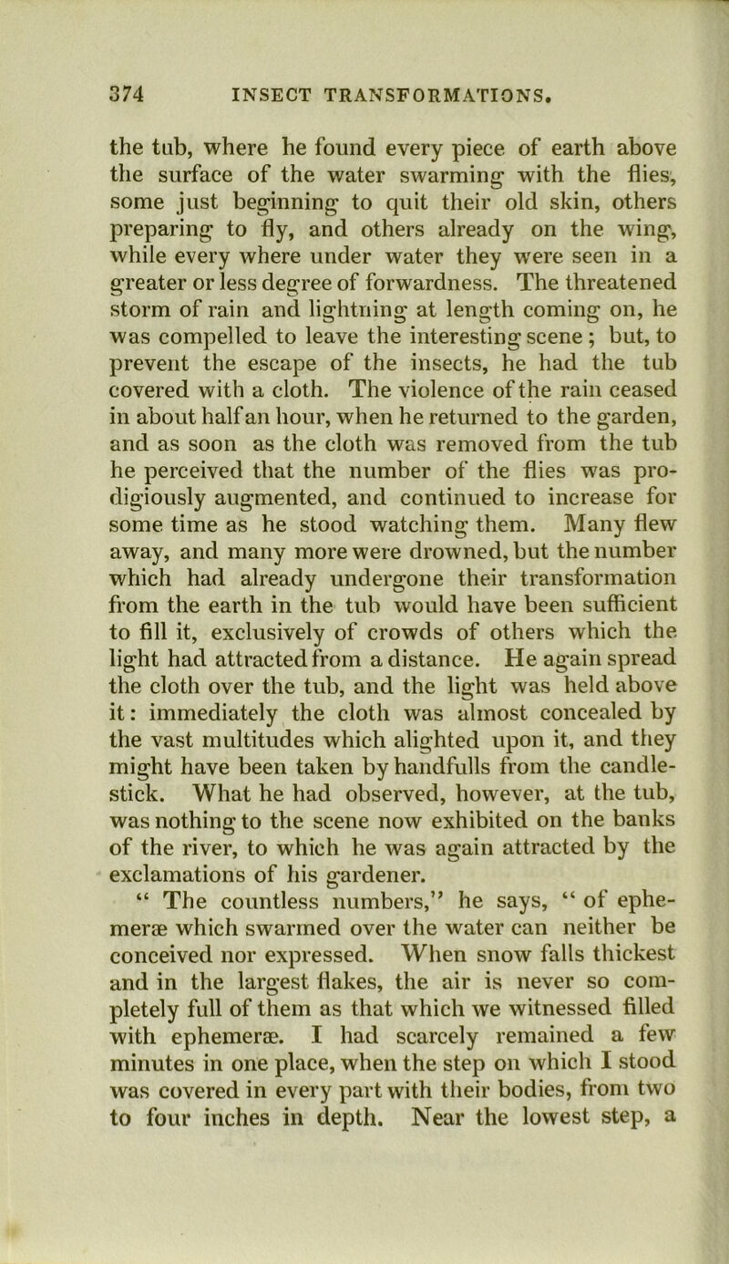 the tub, where he found every piece of earth above the surface of the water swarming with the flies, some just beginning to quit their old skin, others preparing to fly, and others already on the wing, while every where under water they were seen in a greater or less degree of forwardness. The threatened storm of rain and lightning at length coming on, he was compelled to leave the interesting scene ; but, to prevent the escape of the insects, he had the tub covered with a cloth. The violence of the rain ceased in about half an hour, when he returned to the garden, and as soon as the cloth was removed from the tub he perceived that the number of the flies was pro- digiously augmented, and continued to increase for some time as he stood watching them. Many flew away, and many more were drowned, but the number which had already undergone their transformation from the earth in the tub would have been sufficient to fill it, exclusively of crowds of others which the light had attracted from a distance. He again spread the cloth over the tub, and the light was held above it: immediately the cloth was almost concealed by the vast multitudes which alighted upon it, and they might have been taken by handfulls from the candle- stick. What he had observed, however, at the tub, was nothing to the scene now exhibited on the banks of the river, to which he was again attracted by the exclamations of his gardener. “ The countless numbers,” he says, “ of ephe- merae which swarmed over the water can neither be conceived nor expressed. When snow falls thickest and in the largest flakes, the air is never so com- pletely full of them as that which we witnessed filled with ephemerae. I had scarcely remained a few minutes in one place, when the step on which I stood was covered in every part with their bodies, from two to four inches in depth. Near the lowest step, a