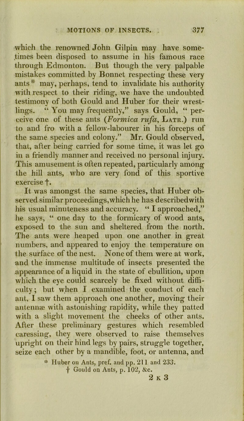 which the renowned John Gilpin may have some- times been disposed to assume in his famous race through Edmonton. But though the very palpable mistakes committed by Bonnet respecting these very ants* niay, perhaps, tend to invalidate his authority with respect to their riding, we have the undoubted testimony of both Gould and Huber for their wrest- lings. “ You may frequently,” says Gould, “ per- ceive one of these ants (Formica rufa^ Latr.) run to and fro with a fellow-labourer in his forceps of the same species and colony.” Mr. Gould observed, that, after being carried for some time, it was let go in a friendly manner and received no personal injury. This amusement is often repeated, particularly among the hill ants, who are very fond of this sportive exercise t* It was amongst the same species, that Huber ob- served similar proceediiigs,which he has describedwith his usual minuteness and accuracy. “ I approached,” he says, “ one day to the formicary of wood ants, exposed to the sun and sheltered from the north. The ants were heaped upon one another in great numbers, and appeared to enjoy the temperature on the surface of the nest. None of them were at work, and the immense multitude of insects presented the appearance of a liquid in the state of ebullition, upon which the eye could scarcely be fixed without diffi- culty ; but when I examined the conduct of each ant, I saw them approach one another, moving their anteniitB with astonishing rapidity, while they patted with a slight movement the cheeks of other ants. After these preliminary gestures which resembled caressing, they were observed to raise themselves upright on their hind legs by pairs, struggle together, seize each other by a mandible, foot, or antenna, and Huber on Ants, pref. and pp. 211 and 233. f Gould on Ants, p. 102, &c. 2 K 3