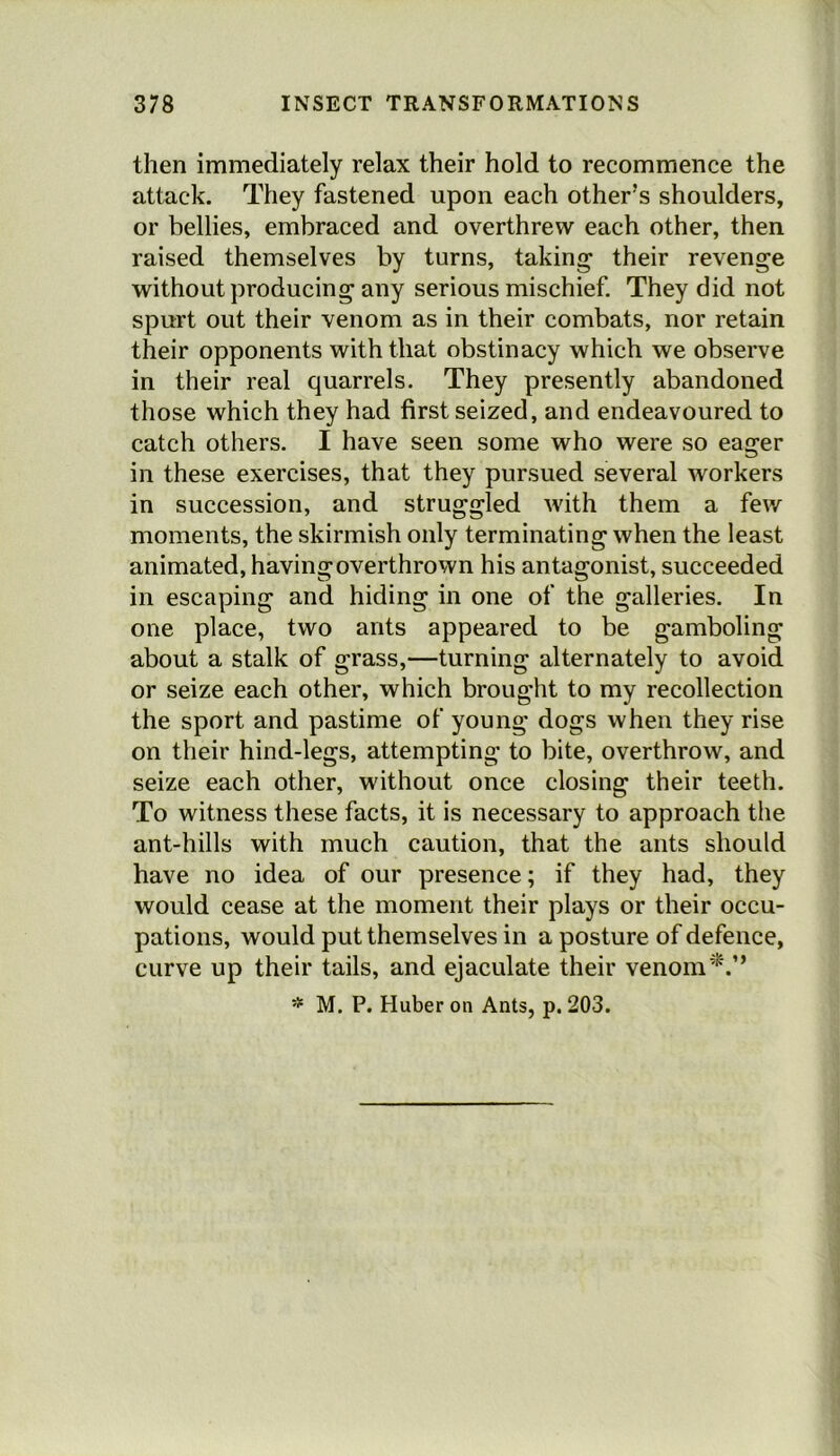 then immediately relax their hold to recommence the attack. They fastened upon each other’s shoulders, or bellies, embraced and overthrew each other, then raised themselves by turns, taking their revenge without producing any serious mischief. They did not spurt out their venom as in their combats, nor retain their opponents with that obstinacy which we observe in their real quarrels. They presently abandoned those which they had first seized, and endeavoured to catch others. I have seen some who were so eager in these exercises, that they pursued several workers in succession, and struggled with them a few moments, the skirmish only terminating when the least animated, having overthrown his antagonist, succeeded in escaping and hiding in one of the galleries. In one place, two ants appeared to be gamboling about a stalk of grass,—turning alternately to avoid or seize each other, which brought to my recollection the sport and pastime of young dogs when they rise on their hind-legs, attempting to bite, overthrow, and seize each other, without once closing their teeth. To witness these facts, it is necessary to approach the ant-hills with much caution, that the ants should have no idea of our presence; if they had, they would cease at the moment their plays or their occu- pations, would put themselves in a posture of defence, curve up their tails, and ejaculate their venom * M. P. Huber on Ants, p. 203.