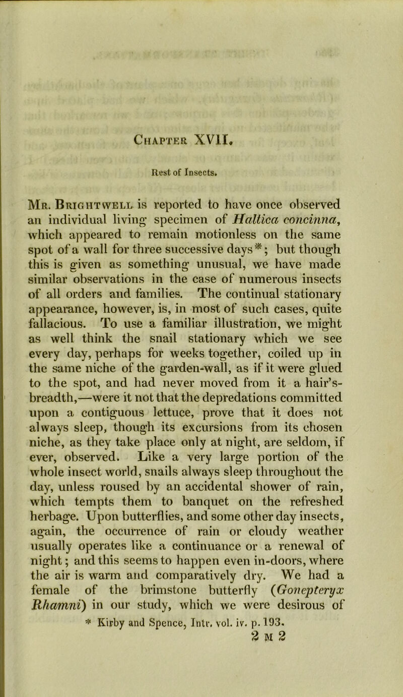 Chapter XVII. Rest of Insects. Mr. Brightwele is reported to have once observed an individual living specimen of Hallica concinna, which appeared to remain motionless on the same spot of a wall for three successive days*; but though this is given as something unusual, we have made similar observations in the case of numerous insects of all orders and families. The continual stationary appearance, however, is, in most of such cases, quite fallacious. To use a familiar illustration, we might as well think the snail stationary which we see every day, perhaps for weeks together, coiled up in the same niche of the garden-wall, as if it were glued to the spot, and had never moved from it a hair’s- breadth,—were it not that the depredations committed upon a contiguous lettuce, prove that it does not always sleep, though its excursions from its chosen niche, as they take place only at night, are seldom, if ever, observed. Like a very large portion of the whole insect world, snails always sleep throughout the day, unless roused by an accidental shower of rain, which tempts them to banquet on the refreshed herbage. Upon butterflies, and some other day insects, again, the occurrence of rain or cloudy weather usually operates like a continuance or a renewal of night; and this seems to happen even in-doors, where the air is warm and comparatively dry. We had a female of the brimstone butterfly (Goiiepteryx Rhamni) in our study, which we were desirous of * Kirby ami Spence, Intr. vol. iv. p. 193. 2 M 2