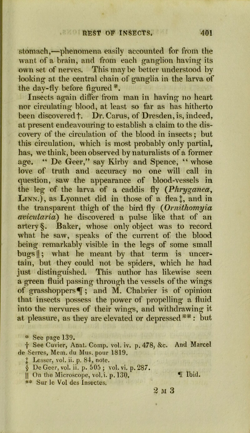 stomach,—phenomena easily accounted for from the want of a brain, and from each ganglion having its own set of nerves. This may be better understood by looldng at the central chain of ganglia in the larva of the day-fly before figured*. Insects again differ from man in having no heart nor circulating blood, at least so far as has hitherto been discoveredf. Dr. Cams, of Dresden, is, indeed, at present endeavoiuring to establish a claim to the dis- covery of the circulation of the blood in insects; but this circulation, which is most probably only partial, has, we think, been observed by naturalists of a former age. “ De Geer,” say Kirby and Spence, “ whose love of truth and accuracy no one will call in question, saw the appearance of blood-vessels in the leg of the larva of a caddis fly {P/iryganea, Linn.), as Lyonnet did in those of a flea|, and in the transparent thigh of the bird fly {Ornithomyia avicularia) he discovered a pulse like that of an artery §. Baker, whose only object was to record what he saw, speaks of the current of the blood being remarkably visible in the legs of some small bugs II; what he meant by that term is uncer- tain, but they could not be spiders, which he had just distinguished. This author has likewise seen a green fluid passing through the vessels of the wings of grasshoppers^; and M. Chabrier is of opinion that insects possess the power of propelling a fluid into the nervures of their wings, and withdrawing it at pleasure, as they are elevated or depressed**: but See page 139. -j- See Cuvier, Anat. Comp. vol. iv. p. 478, &c. And Marcel de Serres, Mem. du Mus. pour 1819. \ Lesser, vol, ii. p. 84, note. § De Geer, vol. ii. p. 505 ; vol. vi. p. 287. II On the Microscope, vol.i. p. 130. ^ Ibid. ** Sur le Vol des Insectes.