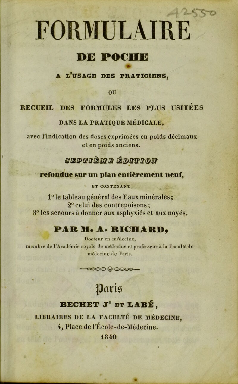 de poche: a l’usage des praticiens, ou RECUEIL DES FORMULES LES PLUS USITEES DANS LA PRATIQUE MÉDICALE, avec l’indication des doses exprimées en poids décimaux et en poids anciens. refondue sur un plan entièrement neuf, ET CONTENANT l°le tableau général des Eaux minérales; 2°celui des contrepoisons; 3° les secours à donner aux asphyxiés et aux noyés. PAR SI* A. RICHARD, Docteur en médecine, membre de l'Académie royale de médecine et professeur à la Faculté de médecine de Paris. ^eooQeeee parte BECHET Je ET LABÉ , LIBRAIRES DE LA FACULTÉ DE MÉDECINE, 4, Place de l’École-de-Médecine. 1840