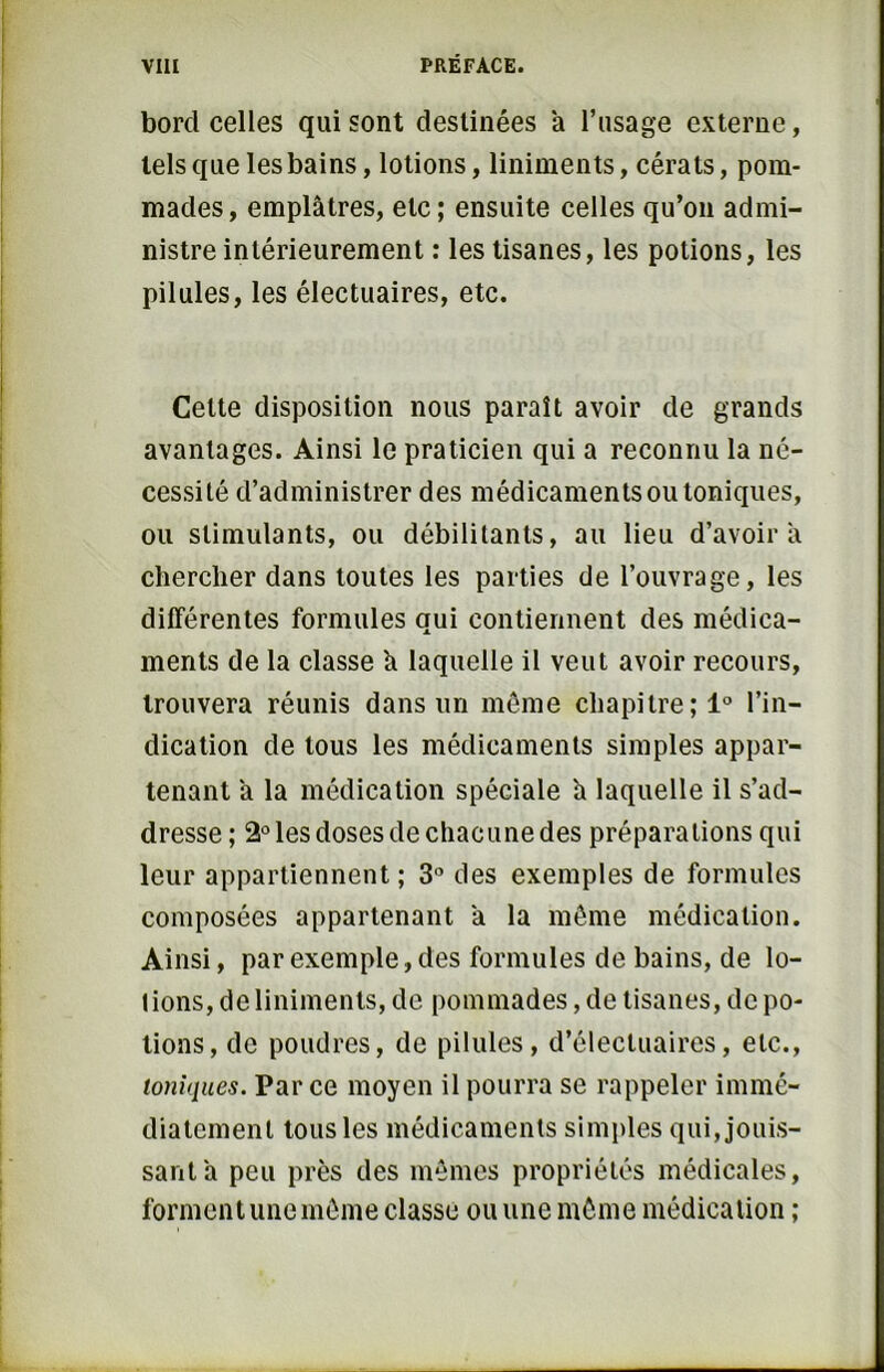 bord celles qui sont destinées a l’usage externe, tels que les bains, lotions, liniments, cérats, pom- mades, emplâtres, etc; ensuite celles qu’on admi- nistre intérieurement : les tisanes, les potions, les pilules, les électuaires, etc. Celte disposition nous paraît avoir de grands avantages. Ainsi le praticien qui a reconnu la né- cessité d’administrer des médicaments ou toniques, ou stimulants, ou débilitants, au lieu d’avoir à chercher dans toutes les parties de l’ouvrage, les différentes formules qui contiennent des médica- ments de la classe h laquelle il veut avoir recours, trouvera réunis dans un même chapitre; 1° l’in- dication de tous les médicaments simples appar- tenant â la médication spéciale à laquelle il s’ad- dresse; 2° les doses de chacune des préparations qui leur appartiennent; 3° des exemples de formules composées appartenant â la même médication. Ainsi, par exemple, des formules de bains, de lo- tions, de liniments, de pommades, de tisanes, de po- tions, de poudres, de pilules, d’électuaires, etc., toniques. Parce moyen il pourra se rappeler immé- diatement tous les médicaments simples qui, jouis- sant â peu près des mêmes propriétés médicales, forment une même classe ou une même médication ;