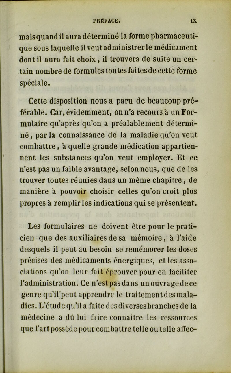 mais quand il aura déterminé la forme pharmaceuti- que sous laquelle il veutadminislrerle médicament dont il aura fait choix, il trouvera de suite un cer- tain nombre de formules toutes faites de cette forme spéciale. Cette disposition nous a paru de beaucoup pré- férable. Car, évidemment, on n’a recours à un For- mulaire qu’après qu’on a préalablement détermi- né, parla connaissance de la maladie qu’on veut combattre, à quelle grande médication appartien- nent les substances qu’on veut employer. Et ce n’est pas un faible avantage, selon nous, que de les trouver toutes réunies dans un même chapilre, de manière a pouvoir choisir celles qu’on croit plus propres à remplir les indications qui se présentent. Les formulaires ne doivent être pour le prati- cien que des auxiliaires de sa mémoire, a l’aide desquels il peut au besoin se remémorer les doses précises des médicaments énergiques, et les asso- ciations qu’on leur fait éprouver pour en faciliter l’administration. Ce n’est pas dans unouvragedece genre qu’il peut apprendre le traitementdesmala- dies. L’étudequ’il a faite desdiversesbranches de la médecine a dû lui faire connaître les ressources que l’art possède pour combattre telle ou telle allée-