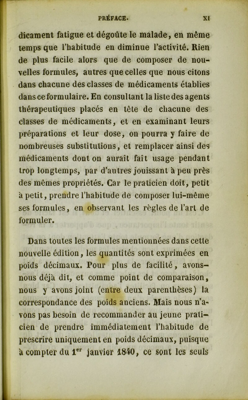 dicament fatigue et dégoûte le malade, en même temps que l’habitude en diminue l’activité. Rien de plus facile alors que de composer de nou- velles formules, autres que celles que nous citons dans chacune des classes de médicaments établies dans ee formulaire. En consultant la liste des agents thérapeutiques placés en tête de chacune des classes de médicaments, et en examinant leurs préparations et leur dose, on pourra y faire de nombreuses substitutions, et remplacer ainsi des médicaments dont on aurait fait usage pendant trop longtemps, par d’autres jouissant à peu près des mêmes propriétés. Car le praticien doit, petit a petit, prendre l’habitude de composer lui-même ses formules, en observant les règles de l’art de formuler. Dans toutes les formules mentionnées dans cette nouvelle édition, les quantités sont exprimées en poids décimaux. Pour plus de facilité, avons- nous déjà dit, et comme point de comparaison, nous y avons joint (entre deux parenthèses) la correspondance des poids anciens. Mais nous n’a- vons pas besoin de recommander au jeune prati- cien de prendre immédiatement l’habitude de prescrire uniquement en poids décimaux, puisque a compter du 1er janvier 1840, ce sont les seuls