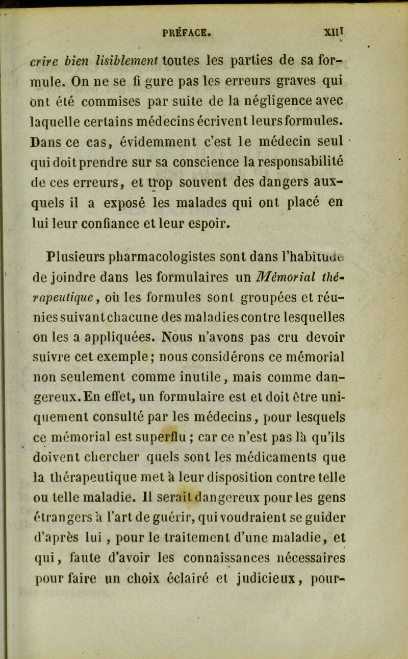 crire bien lisiblement toutes les parties de sa for- mule. On ne se fi gure pas les erreurs graves qui ont été commises par suite de la négligence avec laquelle certains médecins écrivent leurs formules. Dans ce cas, évidemment c’est le médecin seul qui doit prendre sur sa conscience la responsabilité de ces erreurs, et trop souvent des dangers aux- quels il a exposé les malades qui ont placé en lui leur confiance et leur espoir. Plusieurs pliarmacologistes sont dans l’habiiuae de joindre dans les formulaires un Mémorial thé- rapeutique, où les formules sont groupées et réu- niessuivanlcliacune des maladies contre lesquelles on les a appliquées. Nous n’avons pas cru devoir suivre cet exemple; nous considérons ce mémorial non seulement comme inutile, mais comme dan- gereux. En effet, un formulaire est et doit être uni- quement consulté par les médecins, pour lesquels ce mémorial est superflu ; car ce n’est pas lù qu’ils doivent chercher quels sont les médicaments que la thérapeutique met a leur disposition contre telle ou telle maladie. Il serait dangereux pour les gens étrangers a l’art de guérir, qui voudraient se guider d’après lui, pour le traitement d’une maladie, et qui, faute d’avoir les connaissances nécessaires pour faire un choix éclairé et judicieux, pour-