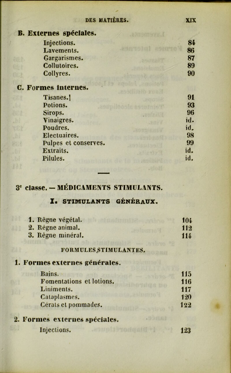 B. Externes spéciales. Injections. 84 Lavements. 86 Gargarismes. 87 Collutoires. 89 Collyres. 90 C. Formes Internes. Tisanes.] 91 Potions. 93 Sirops. 96 Vinaigres. id. Poudres. id. Electuaires. 98 Pulpes et conserves. 99 Extraits. id. Pilules. id. 3e classe. — MÉDICAMENTS STIMULANTS. I. STIMULANTS GÉNÉRAUX. 1. Règne végétal. 104 2. Règne animal. 112 3. Règne minéral. 114 FORMULES^TIMULANTES. 1. Formes externes générales. Bains. 115 Fomentations et lotions. 116 Liniments. 117 Cataplasmes. 120 Cérals et pommades. 122 2. Formes externes spéciales. Injections. 123