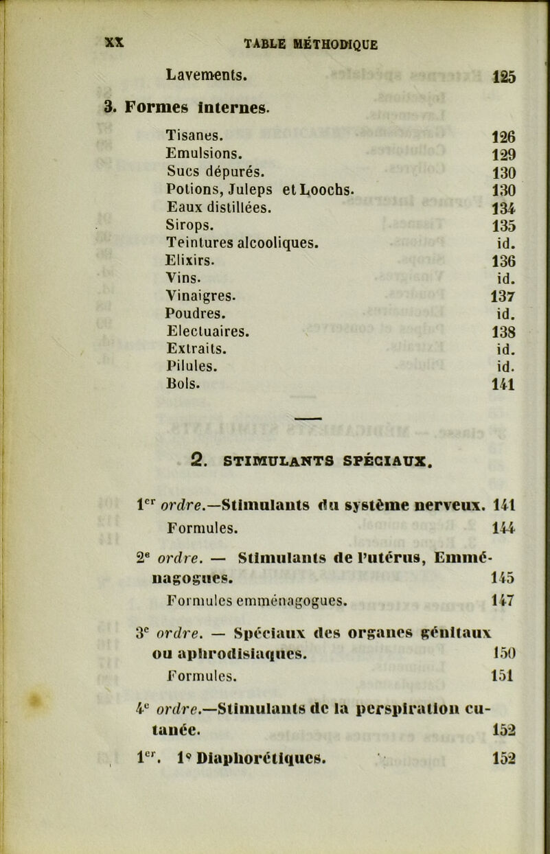 Lavements. 125 nés Internes- Tisanes. 126 Emulsions. 129 Sucs dépurés. 130 Potions, Juleps etLoochs. 130 Eaux distillées. 134 Sirops. 135 Teintures alcooliques. id. Elixirs. 136 Vins. id. Vinaigres. 137 Poudres. id. Elecluaires. 138 Extraits. id. Pilules. id. Bols. 141 2. STIMULANTS SPÉCIAUX. 1er ordre.— Stimulants du système nerveux, lit Formules. 144 22 * * * * * 8 ordre. — Stimulants de l’utérus, Emnié- nagogues. 145 Formules emménagogues. 147 3e ordre. — Spéciaux des organes génitaux ou aphrodisiaques. 150 Formules. 151 4e ordre.—Stimulants tic la perspiration cu- tanée. 152 1er. 1® Diapliorétiques. 152