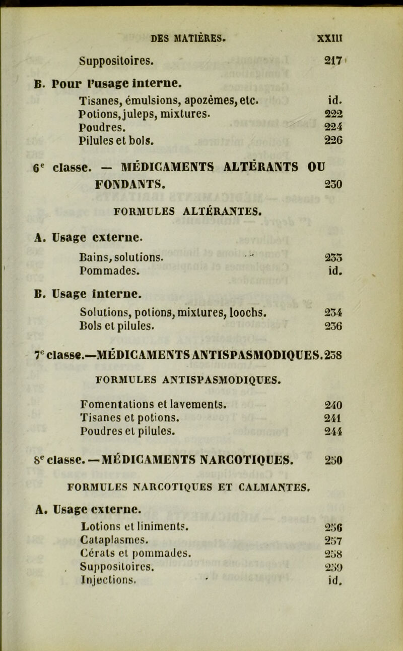 Suppositoires. 217 • B. Pour l’usage interne. Tisanes, émulsions, apozèmes,etc. id. Potions, juleps, mixtures. 222 Poudres. 224 Pilules et bols. 226 6e classe. — MÉDICAMENTS ALTÉRANTS OU FONDANTS. 230 FORMULES ALTÉRANTES. A. lisage externe. Bains, solutions.  233 Pommades. id. B. Usage interne. Solutions, potions, mixtures, Ioochs. 234 Bols et pilules. 236 7e classe.—MÉDICAMENTS ANTISPASMODIQUES.258 FORMULES ANTISPASMODIQUES. Fomentations et lavements. 240 Tisanes et potions. 241 Poudres et pilules. 244 8e classe. —MÉDICAMENTS NARCOTIQUES. 250 FORMULES NARCOTIQUES ET CALMANTES. A. Usage externe. Lotions et liniments. 256 Cataplasmes. 257 Ccrats et pommades. 258 Suppositoires. 250 Injections. * id.