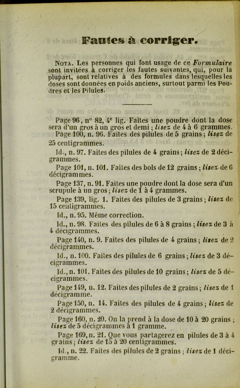 fan!e§ à corriger. Nota. Les personnes qui font usage de ce Formulaire sont invitées à corriger les fautes suivantes, qui, pour la plupart, sont relatives à des formules dans lesquelles les doses sont données en poids anciens, surtout parmi les Pou- dres et les Pilules. Page 96, n° 82, 4e lig. Faites une poudre dont la dose sera d’un gros à un gros et demi ; lisez de 4 à 6 grammes. Page 100, n. 96. Faites des pilules de 5 grains ; lisez de 25 centigrammes. Id-, n. 97. Faites des pilules de 4 grains ; lisez de 2 déci- grammes. Page 101, n. 101. Faites des bols de 12 grains ; lisez de 6 décigrammes. Page 137, n. 91. Faites une poudre dont la dose sera d’un scrupule à un gros ; lisez de 1 à 4 grammes. Page 139, lig. 1. Faites des pilules de 3 grains ; lisez de 15 centigrammes. Id., n. 95. Même correction. kl., n. 98. Faites des pilules de 6 à 8 grains ; lisez de 3 à 4 décigrammes. Page 140, n. 9. Faites des pilules de 4 grains ; lisez de 2 décigrammes. Id., n. 100. Faites des pilules de 6 grains ; lisez de 3 dé- cigrammes. Id.,n. 101. Faites des pilules de 10 grains; lisez de 5 dé- cigrammes. Page 149, n. 12. Faites des pilules de 2 grains ; lisez de 1 décigramme. Page 150, n. 14. Faites des pilules de 4 grains; lisez de 2 décigrammes. Page 160, n. 20. On la prend à la dose de 10 à 20 grains ; lisez de 5 décigrammes à 1 gramme. Page 169, n. 21. Que vous partagerez en pilules de 3 à 4 grains; lisez de 15 à 20 centigrammes. Id., n. 22. Faites des pilules de 2 grains ; lisez de 1 dcci- gramme.