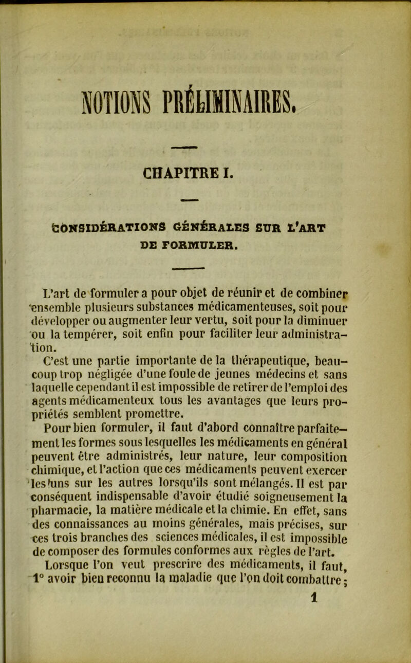 NOUONS PRÉLIMINAIRES. CHAPITRE I. Considérations générales sur l’art DE FORMULER. L’art de formuler a pour objet de réunir et de combiner •ensemble plusieurs substances médicamenteuses, soit pour développer ou augmenter leur vertu, soit pour la diminuer ou la tempérer, soit enfin pour faciliter leur administra- tion. C’est une partie importante de la thérapeutique, beau- coup trop négligée d’une foule de jeunes médecins et sans laquelle cependant il est impossible de retirer de l’emploi des agents médicamenteux tous les avantages que leurs pro- priétés semblent promettre. Pour bien formuler, il faut d’abord connaître parfaite- ment les formes sous lesquelles les médicaments en général peuvent être administrés, leur nature, leur composition chimique, et l’action que ces médicaments peuvent exercer lcshins sur les autres lorsqu’ils sont mélangés. Il est par conséquent indispensable d’avoir étudié soigneusement la pharmacie, la matière médicale et la chimie. En effet, sans des connaissances au moins générales, mais précises, sur ces trois branches des sciences médicales, il est impossible de composer des formules conformes aux règles de l’art. Lorsque l’on veut prescrire des médicaments, il faut, 1° avoir bieu reconnu la maladie que l’on doit combattre-