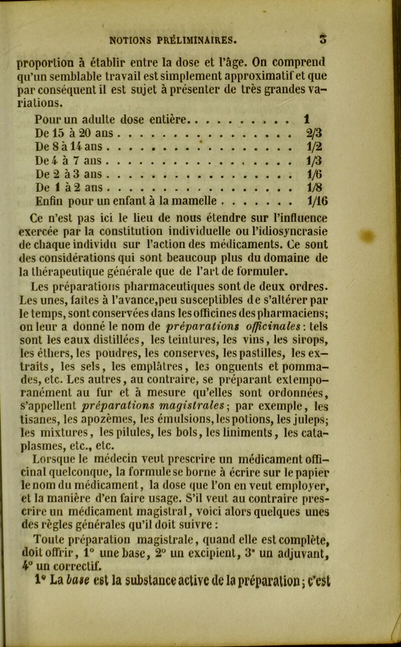 proportion à établir entre la dose et l’âge. On comprend qu’un semblable travail est simplement approximatif et que par conséquent il est sujet à présenter de très grandes va- riations. Pour un adulte dose entière 1 De 15 à 20 ans 2/3 De 8 à U ans ' 1/2 De 4 à 7 ans 1/3 De 2 à 3 ans 1/6 De 1 à 2 ans 1/8 Enfin pour un enfant à la mamelle 1/16 Ce n’est pas ici le lieu de nous étendre sur l’influence exercée par la constitution individuelle ou l’idiosyncrasie de chaque individu sur l’action des médicaments. Ce sont des considérations qui sont beaucoup plus du domaine de la thérapeutique générale que de l’art de formuler. Les préparations pharmaceutiques sont de deux ordres. Les unes, laites à l’avance,peu susceptibles de s’altérer par le temps, sont conservées dans les officines des pharmaciens; on leur a donné le nom de préparations officinales : tels sont les eaux distillées, les teintures, les vins, les sirops, les éthers, les poudres, les conserves, les pastilles, les ex- traits, les sels, les emplâtres, les onguents et pomma- des, etc. Les autres, au contraire, se préparant exlempo- ranément au fur et à mesure qu’elles sont ordonnées, s’appellent préparations magistrales ; par exemple, les tisanes, les apozèmes, les émulsions, les potions, les juleps; les mixtures, les pilules, les bols, les liniments, les cata- plasmes, etc., etc. Lorsque le médecin veut prescrire un médicament offi- cinal quelconque, la formule se borne à écrire sur le papier le nom du médicament, la dose que l’on en veut employer, et la manière d’en faire usage. S’il veut au contraire pres- crire un médicament magistral, voici alors quelques unes des règles générales qu’il doit suivre : Toute préparation magistrale, quand elle est complète, doit offrir, 1° une base, 2° un excipient, 3° un adjuvant, 4° un correctif.