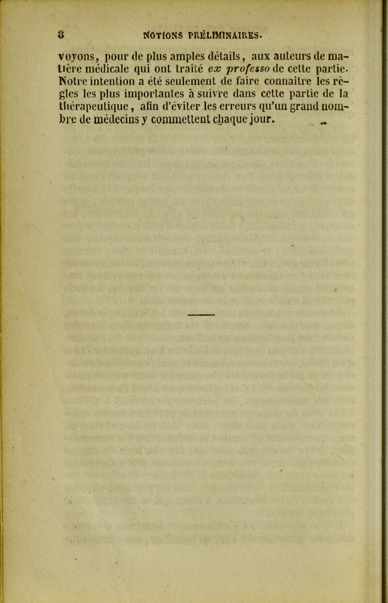 voyons, pour de plus amples détails, aux auteurs de ma- tière medicale qui ont traité ex professo de cette partie- Notre intention a été seulement de faire connaître les rè- gles les plus importantes à suivre dans cette partie de la thérapeutique, afin d’éviter les erreurs qu’un grand nom- bre de médecins y commettent chaque jour.