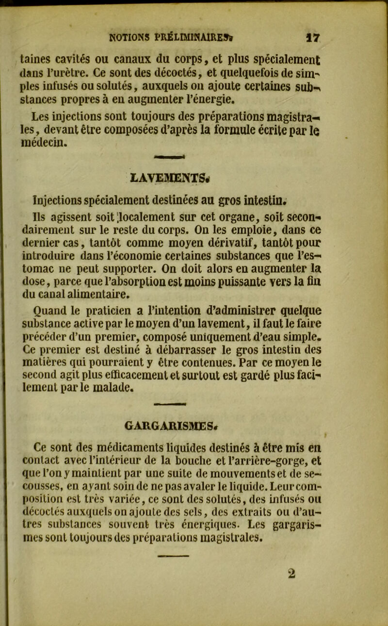 taines cavités ou canaux du corps, et plus spécialement dans l’urètre. Ce sont des décodés, et quelquefois de sim- pies infusés ou solutés, auxquels on ajoute certaines sub- stances propres à en augmenter l’énergie. Les injections sont toujours des préparations magistra- les , devant être composées d’après la formule écrite par le médecin. LAVEMENTS. Injections spécialement destinées au gros intestin. Us agissent soit localement sur cet organe, soit secon- dairement sur le reste du corps. On les emploie, dans ce dernier cas, tantôt comme moyen dérivatif, tantôt pour introduire dans l’économie certaines substances que l’es- tomac ne peut supporter. On doit alors en augmenter la dose, parce que l’absorption est moins puissante vers la fin du canal alimentaire. Quand le praticien a l’intention d’administrer quelque substance active par le moyen d’un lavement, il faut le faire précéder d’un premier, composé uniquement d’eau simple. Ce premier est destiné à débarrasser le gros intestin des matières qui pourraient y être contenues. Par ce moyen le second agit plus efficacement et surtout est gardé plus faci- lement par le malade. GARGARISMES. Ce sont des médicaments liquides destinés à être mis eu contact avec l’intérieur de la bouche et l’arrière-gorge, et que l’on y maintient par une suite de mouvements et de se- cousses, en ayant soin de ne pas avaler le liquide. Leur com- position est très variée, ce sont des solutés, des infusés ou décodés auxquels on ajoute des sels, des extraits ou d’au- tres substances souvent très énergiques. Les gargaris- mes sont toujours des préparations magistrales. 2