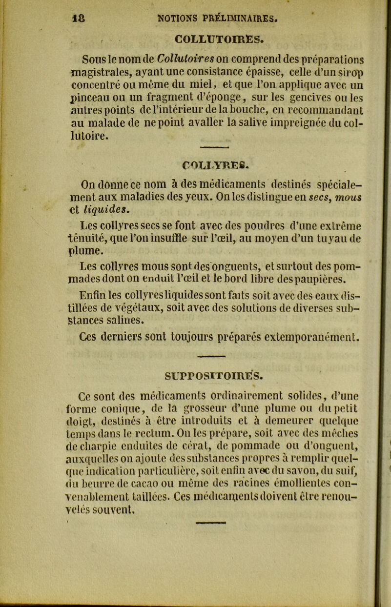 COLLUTOIRES. Sous le nom de Collutoires on comprend des préparations magistrales, ayant une consistance épaisse, celle d’un sirop concentré ou même du miel, et que l’on applique avec un pinceau ou un fragment d’éponge, sur les gencives ou les autres points de l’intérieur de la bouche, en recommandant au malade de ne point avallcr la salive impreignée du col- lutoire. COLLYRES. On donne ce nom à des médicaments destinés spéciale- ment aux maladies des yeux. On les distingue en secs, 7nous et liquides. Les collyres secs se font avec des poudres d’une extrême ténuité, que l’on insuffle sur l’œil, au moyen d’un tuyau de plume. Les collyres mous sont des onguents, et surtout des pom- mades dont on enduit l’œil et le bord libre des paupières. Enfin les collyres liquides sont faits soitaveedes eauxdis- tillées de végétaux, soit avec des solutions de diverses sub- stances salines. Ces derniers sont toujours préparés exlcmporanément. surrosiToiRES. Ce sont des médicaments ordinairement solides, d’une forme conique, de la grosseur d’une plume ou du petit doigt, destinés à être introduits et à demeurer quelque temps dans le rectum. Ou les prépare, soit avec des mèches de charpie enduites de cérat, de pommade ou d’onguent, auxquelles on ajoute des substances propres à remplir quel- que indication particulière, soit enfin avec du savon, du suif, du beurre de cacao ou même des racines émollientes con- venablement taillées. Ces médicaments doivent être renou- velés souvent.