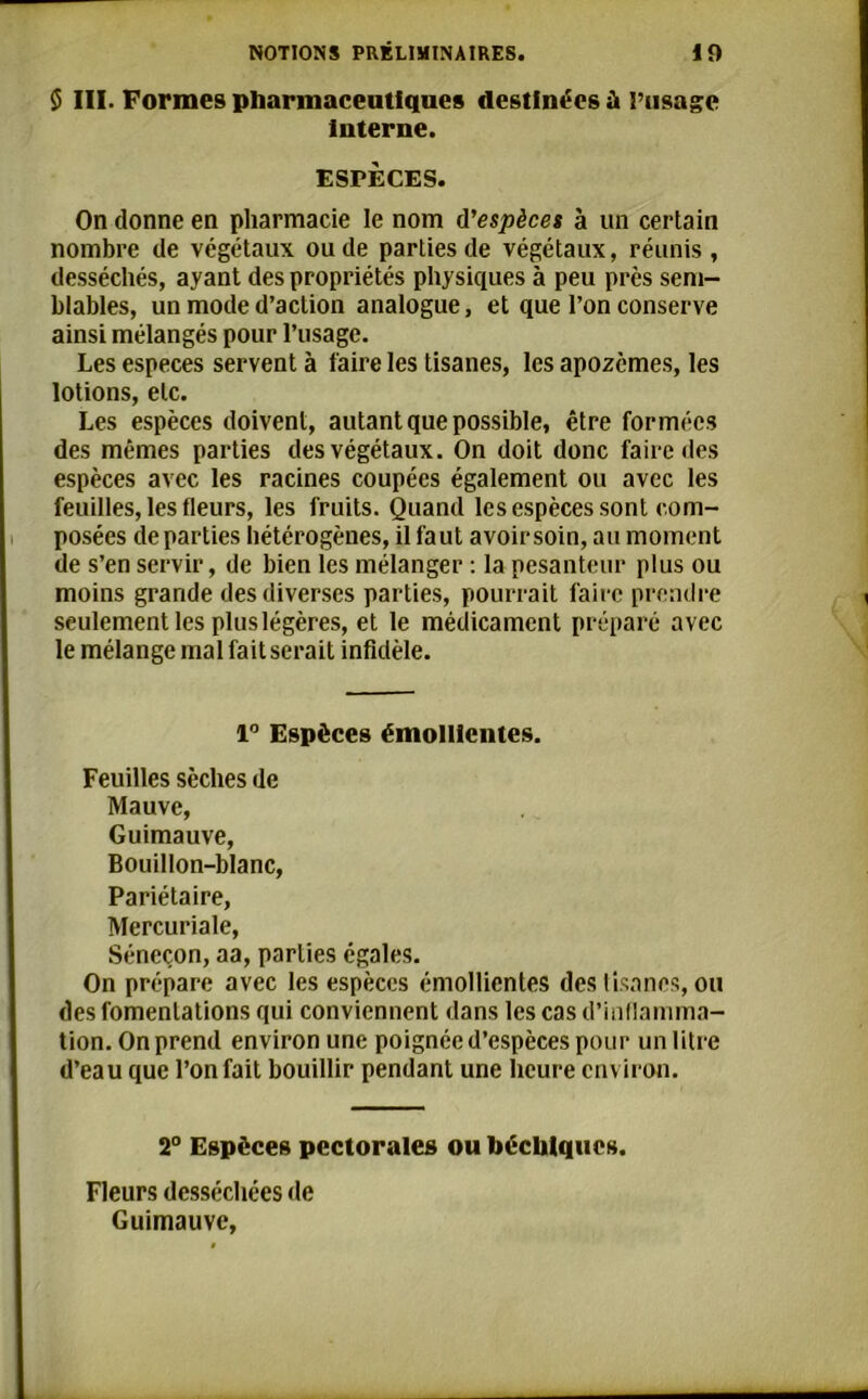 $ III. Formes pharmaceutiques destinées à l’usage Interne. ESPÈCES. On donne en pharmacie le nom d'espèces à un certain nombre de végétaux ou de parties de végétaux, réunis, desséchés, ayant des propriétés physiques à peu près sem- blables, un mode d’action analogue, et que l’on conserve ainsi mélangés pour l’usage. Les especes servent à faire les tisanes, les apozèmes, les lotions, etc. Les espèces doivent, autant que possible, être formées des mêmes parties des végétaux. On doit donc faire des espèces avec les racines coupées également ou avec les feuilles, les fleurs, les fruits. Quand les espèces sont com- posées de parties hétérogènes, il faut avoir soin, au moment de s’en servir, de bien les mélanger : la pesanteur plus ou moins grande des diverses parties, pourrait faire prendre seulement les plus légères, et le médicament préparé avec le mélange mal fait serait infidèle. 1° Espèces émollientes. Feuilles sèches de Mauve, Guimauve, Bouillon-blanc, Pariétaire, Mercuriale, Séneçon, aa, parties égales. On prépare avec les espèces émollientes des tisanes, ou des fomentations qui conviennent dans les cas d’inflamma- tion. On prend environ une poignée d’espèces pour un litre d’eau que l’on fait bouillir pendant une heure environ. 2° Espèces pectorales ou hécbiqucs. Fleurs desséchées de Guimauve,