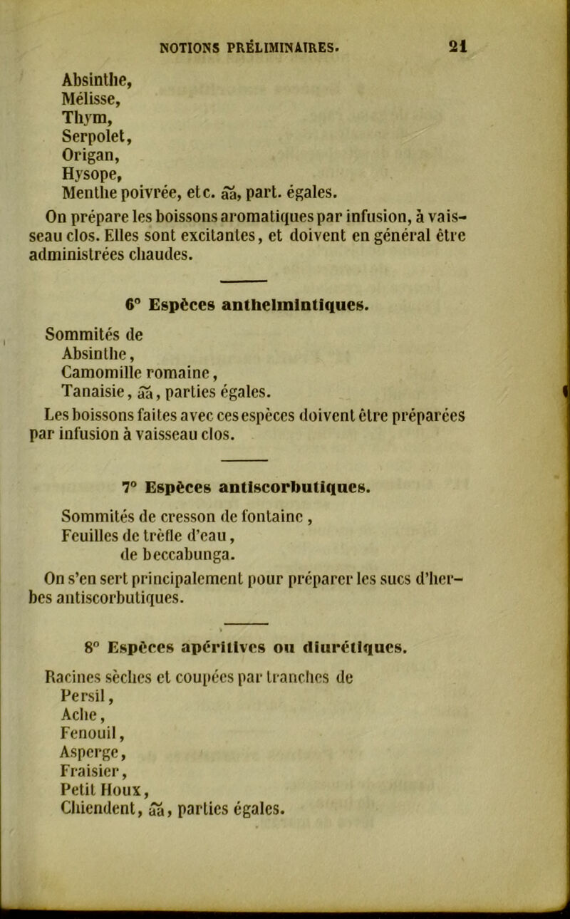 Absinthe, Mélisse, Thym, Serpolet, Origan, Hysope, Menthe poivrée, etc. âa, part, égales. On prépare les boissons aromatiques par infusion, à vais- seau clos. Elles sont excitantes, et doivent en général être administrées chaudes. 6° Espèces antlielmlntiques. Sommités de Absinthe, Camomille romaine, Tanaisie, âa, parties égales. Les boissons faites avec ces espèces doivent être préparées par infusion à vaisseau clos. 7° Espèces antlscorlmtiqucs. Sommités de cresson de fontaine , Feuilles de trèfle d’eau, de beccabunga. On s’en sert principalement pour préparer les sucs d’her- bes antiscorbutiques. 8° Espèces apériüves ou diurétiques. Racines sèches et coupées par tranches de Persil, Aclie, Fenouil, Asperge, Fraisier, Petit Houx, Chiendent, âa» parties égales.