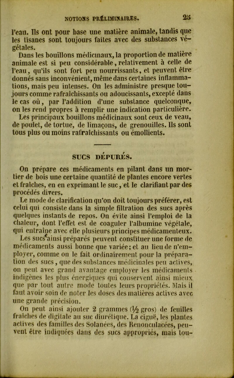 l’eau. Ils ont pour base une matière animale, tandis que les tisanes sont toujours faites avec des substances vé- gétales. Dans les bouillons médicinaux, la proportion de matière animale est si peu considérable, relativement à celle de l’eau, qu’ils sont fort peu nourrissants, et peuvent être donnés sans inconvénient, même dans certaines inflamma- tions, mais peu intenses. On les administre presque tou- jours comme rafraîchissants ou adoucissants, excepté dans le cas où, par l’addition d’une substance quelconque, on les rend propres à remplir une indication particulière. Les principaux bouillons médicinaux sont ceux de veau, de poulet, de tortue, de limaçons, de grenouilles. Ils sont tous plus ou moins rafraîchissants ou émollients. SUCS DEPURES. On prépare ces médicaments en pilant dans lin mor- tier de bois une certaine quantité de plantes encore vertes et fraîches, en en exprimant le suc, et le clarifiant par des procédés divers. Le mode de clarification qu’on doit toujours préférer, est celui qui consiste dans la simple filtration des sucs après quelques instants de repos. On évite ainsi l’emploi de la chaleur, dont l’effet est de coaguler l’albumine végétale, qui entraîne avec elle plusieurs principes médicamenteux. Les sucsmusi préparés peuvent constituer une forme de médicaments aussi bonne que variée; et au lieu de n’em- ployer, comme on le fait ordinairement pour la prépara- tion des sucs, que des substances médicinales peu actives, on peut avec grand avantage employer les médicaments indigènes les plus énergiques qui conservent ainsi mieux que par tout autre mode toutes leurs propriétés. Mais il faut avoir soin de noter les doses des matières actives avec une grande précision. On peut ainsi ajouter 2 grammes gros) de feuilles fraîches de digitale au suc diurétique. La ciguë, les plantes actives des familles des Solanées, des Kenonculacées, peu- vent être indiquées dans des sucs appropriés, mais tou-