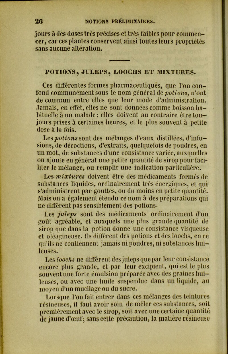 jours à des doses très précises et très faibles pour commen- cer, car ces plantes conservent ainsi toutes leurs propriétés sans aucune altération. TOTIONS, JÜLEPS, LOOCHS ET MIXTURES. Ces différentes formes pharmaceutiques, que l’on con- fond communément sous le nom général de potions, n’ont de commun entre elles que leur mode d’administration. Jamais, en effet, elles ne sont données comme boisson ha- bituelle à un malade; elles doivent au contraire être tou- jours prises à certaines heures, et le plus souvent à petite dose à la fois. Les potions sont des mélanges d’eaux distillées, d’infu- sions, de décoctions, d’extraits, quelquefois de poudres, en un mot, de substances d’une consistance variée, auxquelles on ajoute en général une petite quantité de sirop pour faci- liter le mélange, ou remplir une indication particulière. Les mixtures doivent être des médicaments formés de substances liquides, ordinairement très énergiques, et qui s’administrent par gouttes, ou du moins en petite quantité. Mais on a également étendu ce nom à des préparations qui ne diffèrent pas sensiblement des potions. Les juleps sont des médicaments ordinairement d’un goût agréable, et auxquels une plus grande quantité de sirop que dans la potion donne une consistance visqueuse et oléagineuse. Ils diffèrent des potions et des looclis, en ce qu’ils ne contiennent jamais ni poudres, ni substances hui- leuses. Les loochs ne diffèrent des juleps que par leur consistance encore plus grande, et par leur excipient, qui est le plus souvent une forte émulsion préparée avec des graines hui- leuses, ou avec une huile suspendue dans un liquide, au moyen d’un mucilage ou du sucre. Lorsque l’on fait entrer dans ces mélanges des teintures résineuses, il faut avoir soin de mêler ces substances, soit premièrement avec le sirop, soit avec une certaine quantité de jaune d’œuf; sans cette précaution, la matière résineuse