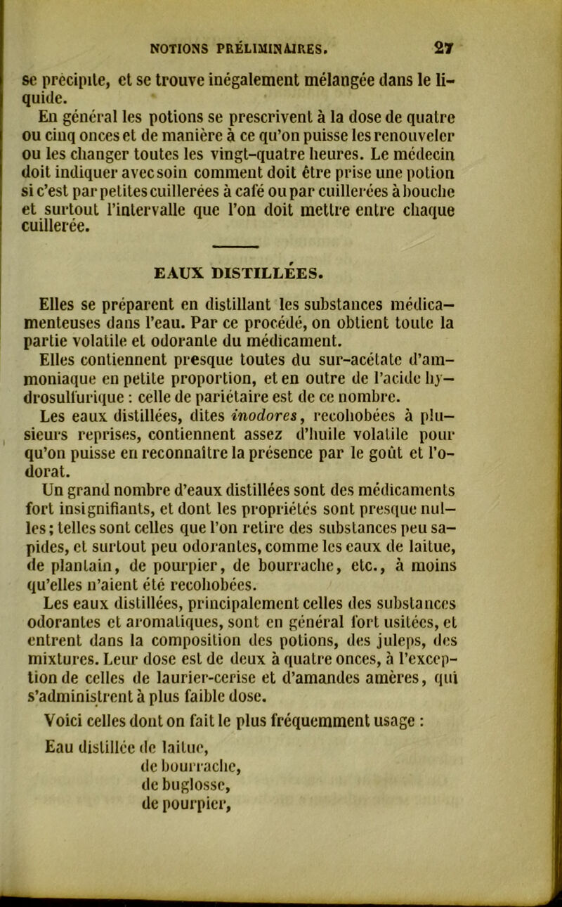 sc précipite, et se trouve inégalement mélangée dans le li- quide. En général les potions se prescrivent à la dose de quatre ou cinq onces et de manière à ce qu’on puisse les renouveler ou les changer toutes les vingt-quatre heures. Le médecin doit indiquer avec soin comment doit être prise une potion si c’est par petites cuillerées à café ou par cuillerées à bouche et surtout l’intervalle que l’on doit mettre entre chaque cuillerée. EAUX DISTILLÉES. Elles se préparent en distillant les substances médica- menteuses dans l’eau. Par ce procédé, on obtient toute la partie volatile et odorante du médicament. Elles contiennent presque toutes du sur-acétate d’am- moniaque en petite proportion, et en outre de l’acide hy- drosullurique : celle de pariétaire est de ce nombre. Les eaux distillées, dites inodores, recohobées à plu- sieurs reprises, contiennent assez d’huile volatile pour qu’on puisse en reconnaître la présence par le goût et l’o- dorat. Un grand nombre d’eaux distillées sont des médicaments fort insignifiants, et dont les propriétés sont presque mil- les ; telles sont celles que l’on retire des substances peu sa- pides, et surtout peu odorantes, comme les eaux de laitue, de plantain, de pourpier, de bourrache, etc., à moins qu’elles n’aient été recohobées. Les eaux distillées, principalement celles des substances odorantes et aromatiques, sont en général fort usitées, et entrent dans la composition des potions, des juleps, des mixtures. Leur dose est de deux à quatre onces, à l’excep- tion de celles de laurier-cerise et d’amandes amères, qui s’administrent à plus faible dose. Voici celles dont on fait le plus fréquemment usage : Eau distillée de laitue, de bourrache, de buglosse, de pourpier,