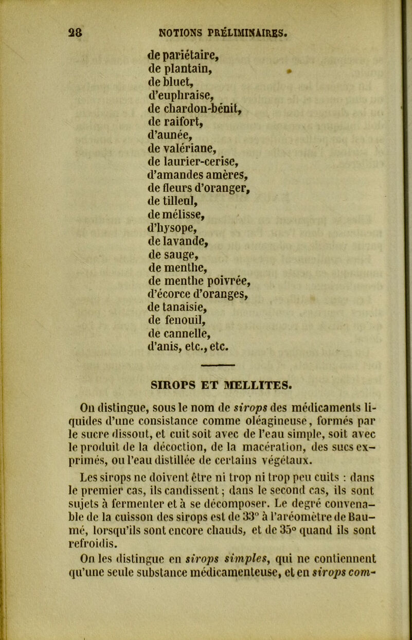 de pariétaire, de plantain, de bluet, d’euphraise, de chardon-bénit, de raifort, d’aunée, de valériane, de laurier-cerise, d’amandes amères, de fleurs d’oranger, de tilleul, de mélisse, d’hysope, de lavande, de sauge, de menthe, de menthe poivrée, d’écorce d’oranges, de tanaisie, de fenouil, de cannelle, d’anis, etc., etc. SIROPS ET MELLITES. On distingue, sous le nom de sirops des médicaments li- quides d’une consistance comme oléagineuse, formés par le sucre dissout, et cuit soit avec de l’eau simple, soit avec le produit de la décoction, de la macération, des sucs ex- primés, ou l’eau distillée de certains végétaux. Les sirops ne doivent être ni trop ni trop peu cuits : dans le premier cas, ils candissent ; dans le second cas, ils sont sujets à fermenter et à se décomposer. Le degré convena- ble de la cuisson des sirops est de 33° à l’aréomètre de Bau- me, lorsqu’ils sont encore chauds, et de 35° quand ils sont refroidis. On les distingue en sirops simples, qui ne contiennent qu’une seule substance médicamenteuse, et en sirops com-